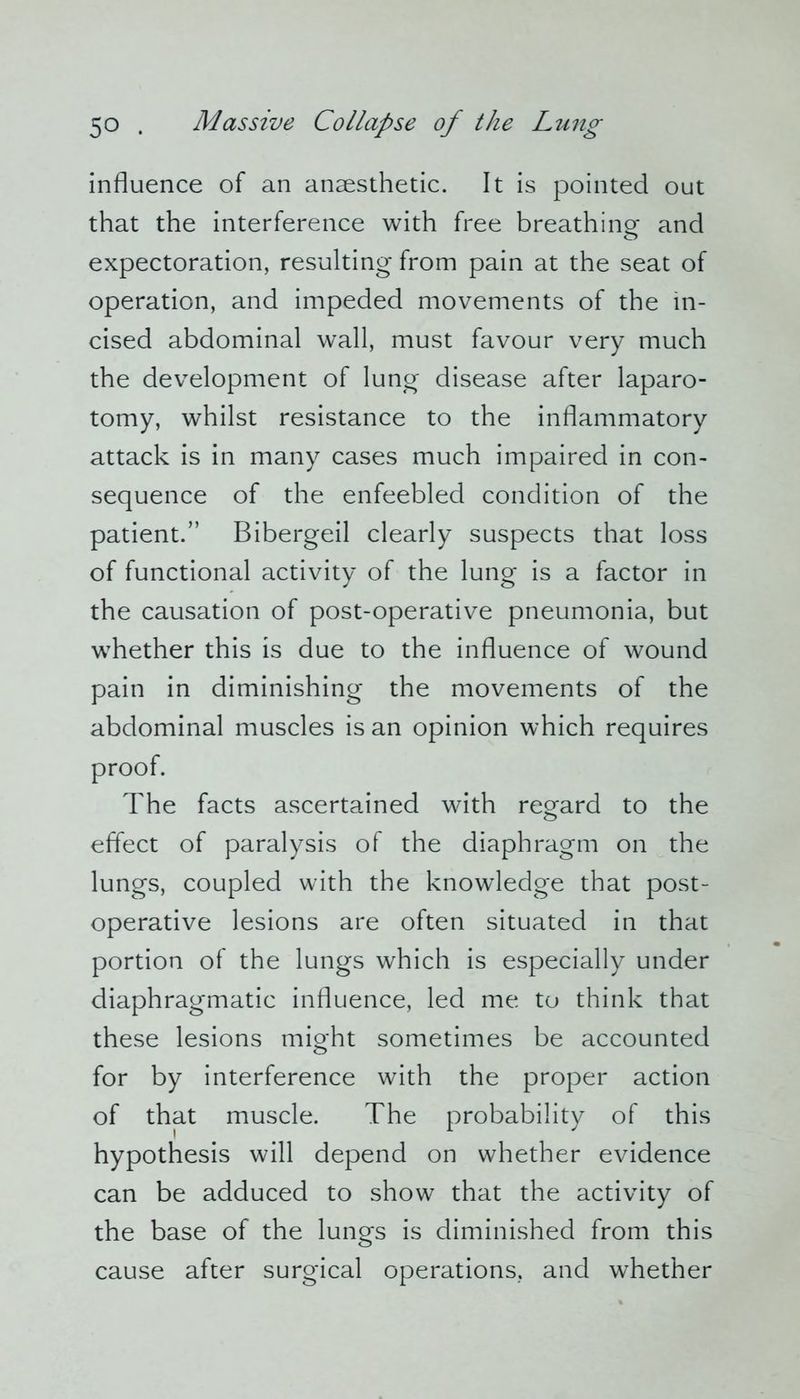influence of an anaesthetic. It is pointed out that the interference with free breathing and expectoration, resulting from pain at the seat of operation, and impeded movements of the in- cised abdominal wall, must favour very much the development of lung disease after laparo- tomy, whilst resistance to the inflammatory attack is in many cases much impaired in con- sequence of the enfeebled condition of the patient.” Bibergeil clearly suspects that loss of functional activity of the lung is a factor in the causation of post-operative pneumonia, but whether this is due to the influence of wound pain in diminishing the movements of the abdominal muscles is an opinion which requires proof. The facts ascertained with regard to the effect of paralysis of the diaphragm on the lungs, coupled with the knowledge that post- operative lesions are often situated in that portion of the lungs which is especially under diaphragmatic influence, led me to think that these lesions might sometimes be accounted for by interference with the proper action of that muscle. The probability of this hypothesis will depend on whether evidence can be adduced to show that the activity of the base of the lungs is diminished from this cause after surgical operations, and whether