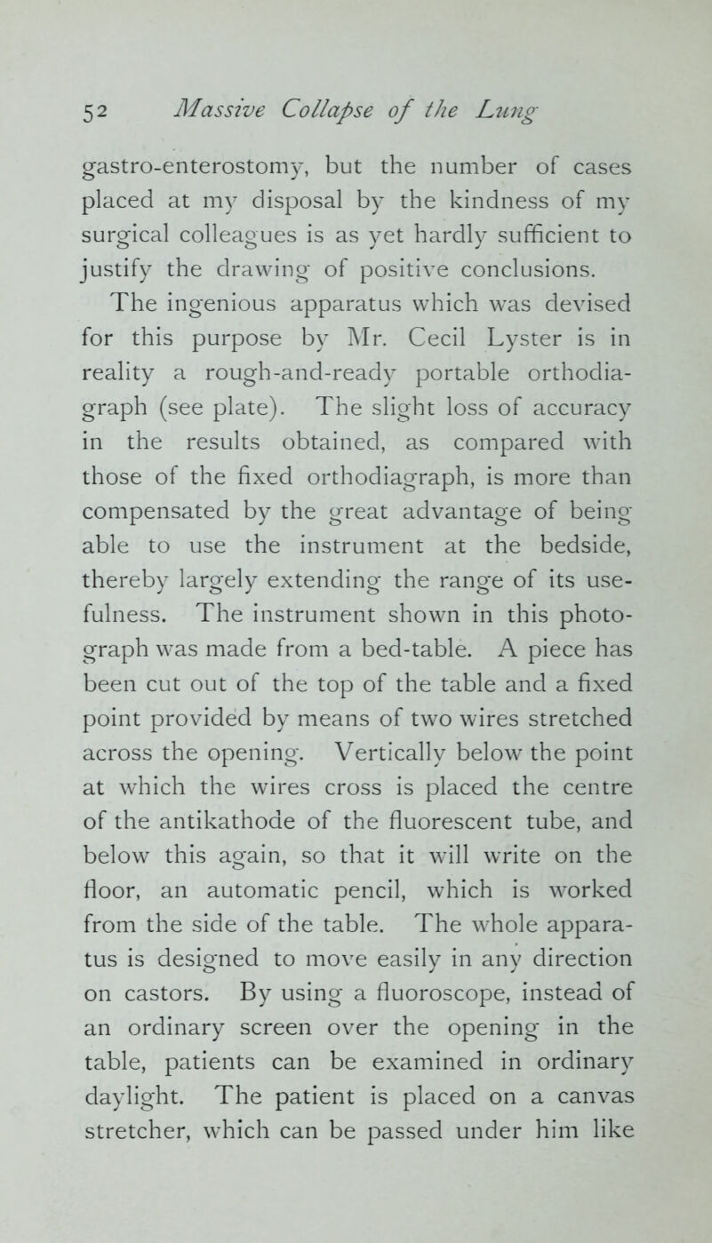 gastro-enterostomy, but the number of cases placed at my disposal by the kindness of my surgical colleagues is as yet hardly sufficient to justify the drawing of positive conclusions. The ingenious apparatus which was devised for this purpose by Mr. Cecil Lyster is in reality a rough-and-ready portable orthodia- graph (see plate). The slight loss of accuracy in the results obtained, as compared with those of the fixed orthodiagraph, is more than compensated by the great advantage of being- able to use the instrument at the bedside, thereby largely extending the range of its use- fulness. The instrument shown in this photo- graph was made from a bed-table. A piece has been cut out of the top of the table and a fixed point provided by means of two wires stretched across the opening. Vertically below the point at which the wires cross is placed the centre of the antikathode of the fluorescent tube, and below this again, so that it will write on the floor, an automatic pencil, which is worked from the side of the table. The whole appara- tus is designed to move easily in any direction on castors. By using a fluoroscope, instead of an ordinary screen over the opening in the table, patients can be examined in ordinary daylight. The patient is placed on a canvas stretcher, which can be passed under him like