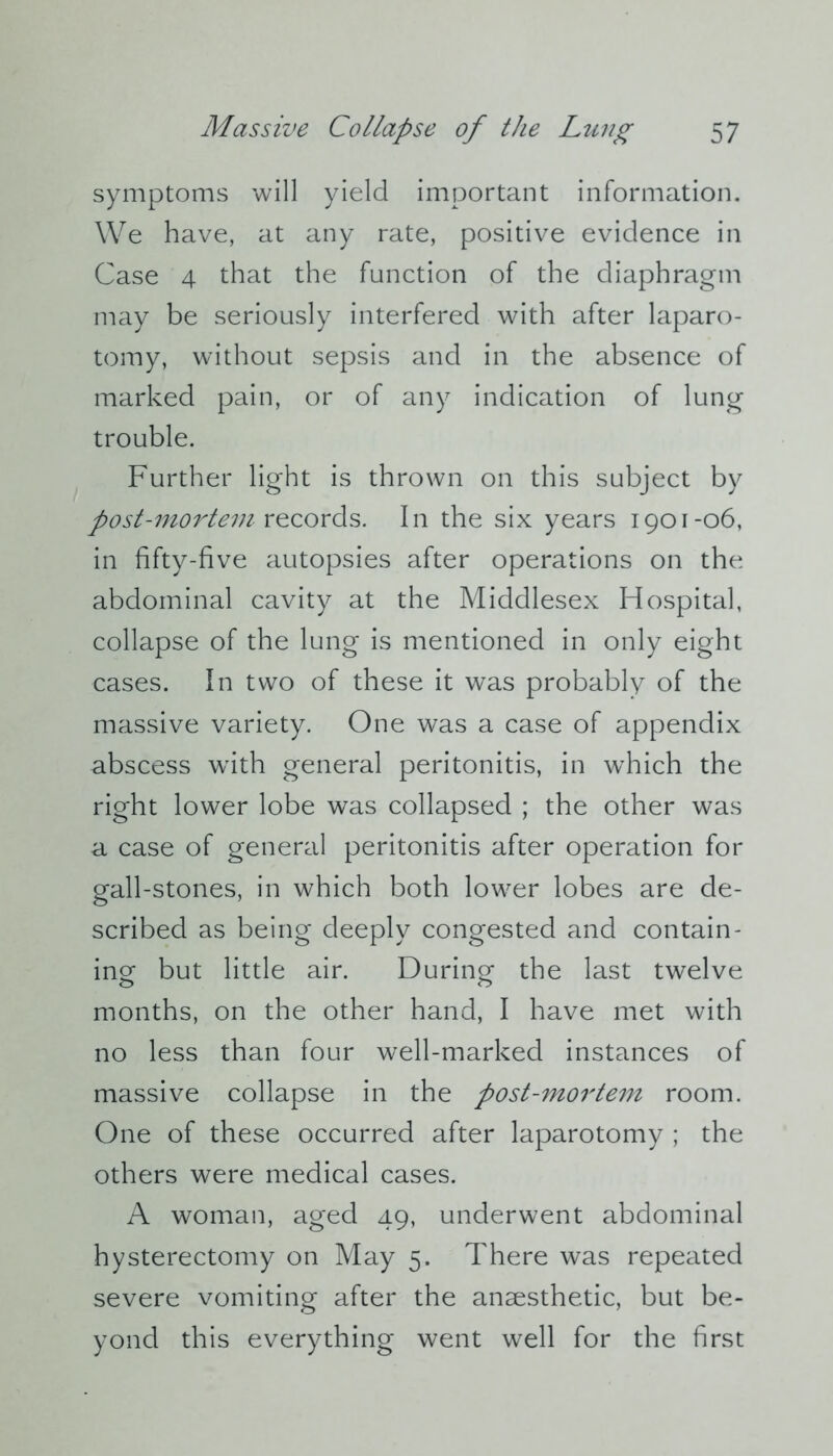 symptoms will yield important information. We have, at any rate, positive evidence in Case 4 that the function of the diaphragm may be seriously interfered with after laparo- tomy, without sepsis and in the absence of marked pain, or of any indication of lung trouble. Further light is thrown on this subject by post-mortem records. In the six years 1901-06, in fifty-five autopsies after operations on the abdominal cavity at the Middlesex Hospital, collapse of the lung is mentioned in only eight cases. In two of these it was probably of the massive variety. One was a case of appendix abscess with general peritonitis, in which the right lower lobe was collapsed ; the other was a case of general peritonitis after operation for gall-stones, in which both lower lobes are de- scribed as being deeply congested and contain- ing but little air. During the last twelve months, on the other hand, I have met with no less than four well-marked instances of massive collapse in the post-mortem room. One of these occurred after laparotomy ; the others were medical cases. A woman, aged 49, underwent abdominal hysterectomy on May 5. There was repeated severe vomiting after the anaesthetic, but be- yond this everything went well for the first