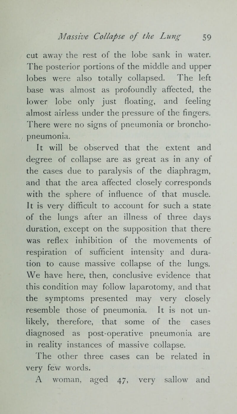 cut away the rest of the lobe sank in water. The posterior portions of the middle and upper lobes were also totally collapsed. The left base was almost as profoundly affected, the lower lobe only just floating, and feeling almost airless under the pressure of the fingers. There were no signs of pneumonia or broncho- pneumonia. It will be observed that the extent and degree of collapse are as great as in any of the cases due to paralysis of the diaphragm, and that the area affected closely corresponds with the sphere of influence of that muscle. It is very difficult to account for such a state of the lungs after an illness of three days duration, except on the supposition that there was reflex inhibition of the movements of respiration of sufficient intensity and dura- tion to cause massive collapse of the lungs. We have here, then, conclusive evidence that this condition may follow laparotomy, and that the symptoms presented may very closely resemble those of pneumonia. It is not un- likely, therefore, that some of the cases diagnosed as post-operative pneumonia are in reality instances of massive collapse. The other three cases can be related in very few words. A woman, aged 47, very sallow and