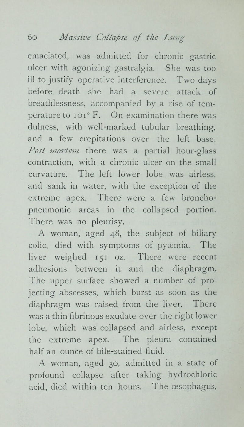 emaciated, was admitted for chronic gastric ulcer with agonizing gastralgia. She was too ill to justify operative interference. Two days before death she had a severe attack of breathlessness, accompanied by a rise of tem- perature to ioi° F. On examination there was dulness, with well-marked tubular breathing, and a few crepitations over the left base. Post mortem there was a partial hour-glass contraction, with a chronic ulcer on the small curvature. The left lower lobe was airless, and sank in water, with the exception of the extreme apex. There were a few broncho- pneumonic areas in the collapsed portion. There was no pleurisy. A woman, aged 48, the subject of biliary colic, died with symptoms of pyaemia. The liver weighed 151 oz. There were recent adhesions between it and the diaphragm. The upper surface showed a number of pro- jecting abscesses, which burst as soon as the diaphragm was raised from the liver. There was a thin fibrinous exudate over the right lower lobe, which was collapsed and airless, except the extreme apex. The pleura contained half an ounce of bile-stained fluid. A woman, aged 30, admitted in a state of profound collapse after taking hydrochloric acid, died within ten hours. The oesophagus,