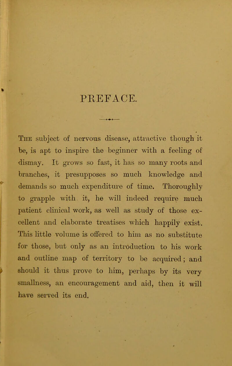 PREFACE. The subject of nervous disease, attractive though it be, is apt to inspire the beginner with a feeling of dismay. It grows so fast, it has so many roots and branches, it presupposes so much knowledge and demands so much expenditure of time. Thoroughly to grapple with it, he will indeed require much patient clinical work, as well as study of those ex- cellent and elaborate treatises which happily exist. This little volume is offered to him as no substitute for those, but only as an introduction to his work and outline map of territory to be acquired; and should it thus prove to him, perhaps by its very smallness, an encouragement and aid, then it will have served its end.