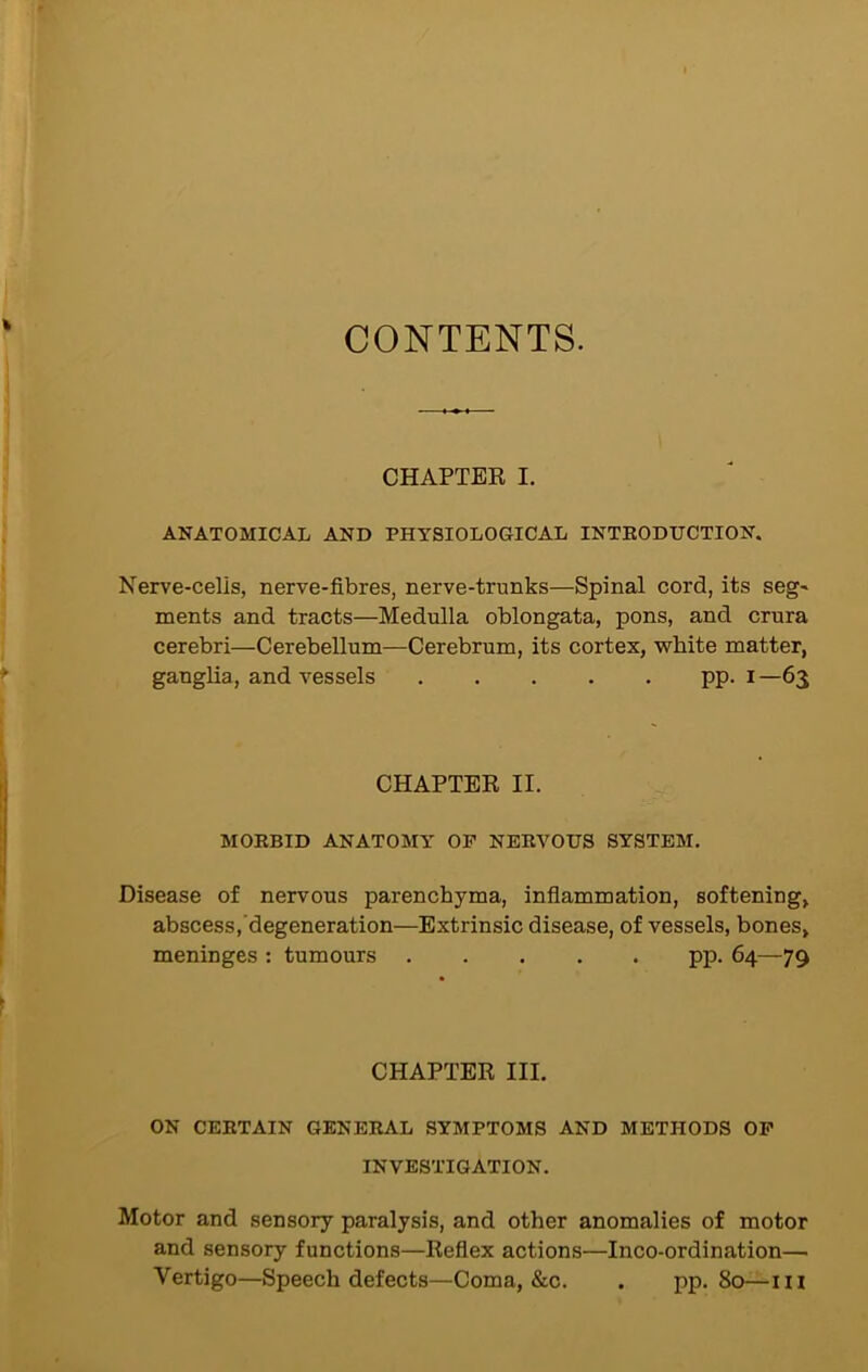 CONTENTS. CHAPTER I. ANATOMICAL AND PHYSIOLOGICAL INTRODUCTION. Nerve-cells, nerve-fibres, nerve-trunks—Spinal cord, its seg~ ments and tracts—Medulla oblongata, pons, and crura cerebri—Cerebellum—Cerebrum, its cortex, white matter, ganglia, and vessels pp. i —63 CHAPTER II. MORBID ANATOMY OP NERVOUS SYSTEM. Disease of nervous parenchyma, inflammation, softening, abscess, degeneration—Extrinsic disease, of vessels, bones, meninges : tumours pp. 64—79 CHAPTER III. ON CERTAIN GENERAL SYMPTOMS AND METHODS OP INVESTIGATION. Motor and sensory paralysis, and other anomalies of motor and sensory functions—Reflex actions—Inco-ordination— Vertigo—Speech defects—Coma, &c. . pp. 80—111