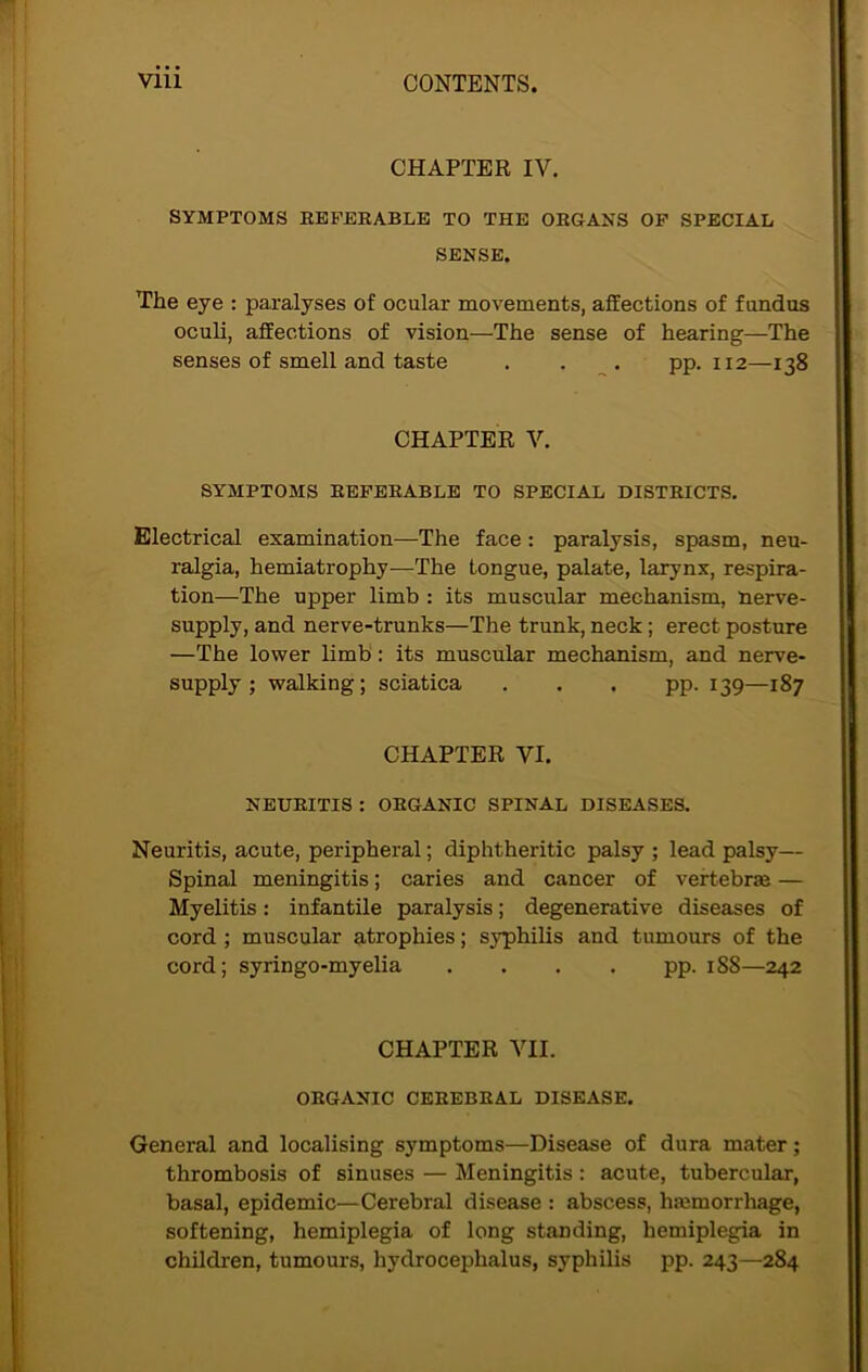 CHAPTER IV. SYMPTOMS REFERABLE TO THE ORGANS OF SPECIAL SENSE. The eye : paralyses of ocular movements, affections of fundus oculi, affections of vision—The sense of hearing—The senses of smell and taste . . . pp. 112—138 CHAPTER V. SYMPTOMS REFERABLE TO SPECIAL DISTRICTS. Electrical examination—The face: paralysis, spasm, neu- ralgia, hemiatrophy—The tongue, palate, larynx, respira- tion—The upper limb : its muscular mechanism, nerve- supply, and nerve-trunks—The trunk, neck; erect posture —The lower limb : its muscular mechanism, and nerve- supply ; walking; sciatica . . . pp. 139—187 CHAPTER VI. NEURITIS : ORGANIC SPINAL DISEASES. Neuritis, acute, peripheral; diphtheritic palsy ; lead palsy— Spinal meningitis; caries and cancer of vertebrae — Myelitis: infantile paralysis; degenerative diseases of cord ; muscular atrophies; syphilis and tumours of the cord; syringo-myelia . . . . pp. 188—242 CHAPTER VII. ORGANIC CEREBRAL DISEASE. General and localising symptoms—Disease of dura mater; thrombosis of sinuses — Meningitis : acute, tubercular, basal, epidemic—Cerebral disease : abscess, haemorrhage, softening, hemiplegia of long standing, hemiplegia in children, tumours, hydrocephalus, syphilis pp. 243—284