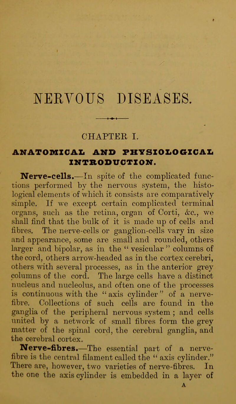 t NERVOUS DISEASES. CHAPTER I. ANATOMICAL AND PHYSIOLOGICAL INTRODUCTION. Nerve-cells.—In spite of the complicated func- tions performed by the nervons system, the histo- logical elements of which it consists are comparatively simple. If we except certain complicated terminal organs, such as the retina, organ of Corti, &c., we shall find that the bulk of it is made up of cells and fibres. The nerve-cells or ganglion-cells vary in size and appearance, some are small and rounded, others larger and bipolar, as in the “ vesicular ” columns of the cord, others arrow-headed as in the cortex cerebri, others with several processes, as in the anterior grey columns of the cord. The large cells have a distinct nucleus and nucleolus, and often one of the processes is continuous with the “ axis cylinder ” of a nerve- fibre. Collections of such cells are found in the ganglia of the peripheral nervous system ; and cells united by a network of small fibres form the grey matter of the spinal cord, the cerebral ganglia, and the cerebral cortex. Nerve-fibres.—The essential part of a nerve- fibre is the central filament called the “ axis cylinder.” There are, however, two varieties of nerve-fibres. In the one the axis cylinder is embedded in a layer of A