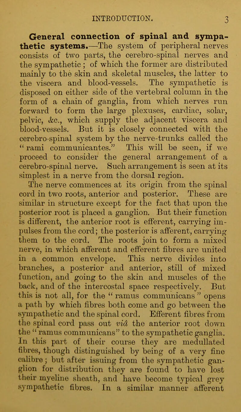 General connection of spinal and sympa- thetic systems.—The system of peripheral nerves consists of two parts, the cerebro-spinal nerves and the sympathetic ; of which the former are distributed mainly to the skin and skeletal muscles, the latter to the viscera and blood-vessels. The sympathetic is disposed on either side of the vertebral column in the form of a chain of ganglia, from which nerves run forward to form the large plexuses, cardiac, solar, pelvic, &c., which supply the adjacent viscera and blood-vessels. But it is closely connected with the cerebro-spinal system by the nerve-trunks called the “ rami communicantes.” This will be seen, if we proceed to consider the general arrangement of a cerebro-spinal nerve. Such arrangement is seen at its simplest in a nerve from the dorsal region. The nerve commences at its origin from the spinal cord in two roots, anterior and posterior. These are similar in structure except for the fact that upon the posterior root is placed a ganglion. But their function is different, the anterior root is efferent, carrying im- pulses from the cord; the posterior is afferent, carrying them to the cord. The roots join to form a mixed nerve, in which afferent and efferent fibres are united in a common envelope. This nerve divides into branches, a posterior and anterior, still of mixed function, and going to the skin and muscles of the back, and of the intercostal space respectively. But this is not all, for the “ ramus communicans ” opens a path by which fibres both come and go between the sympathetic and the spinal cord. Efferent fibres from the spinal cord pass out vid the anterior root down the “ ramus communicans” to the sympathetic ganglia. In this part of their course they are medullated fibres, though distinguished by being of a very fine calibre; but after issuing from the sympathetic gan- glion for distribution they are found to have lost their myeline sheath, and have become typical grey sympathetic fibres. In a similar manner afferent