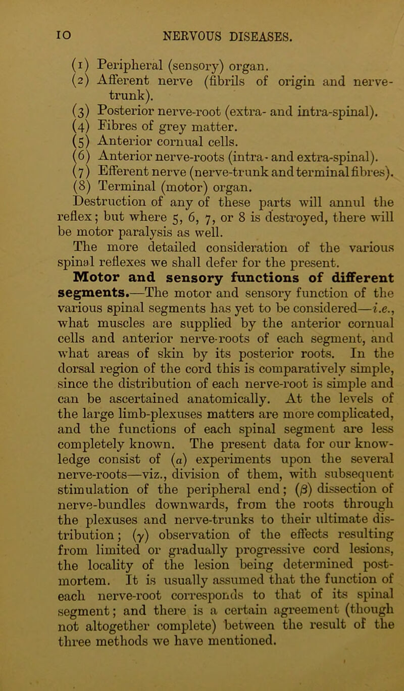 (1) Peripheral (sensory) organ. (2) Afferent nerve (fibrils of origin and nerve- trunk). (3) Posterior nerve-root (extra- and intra-spinal). (4) Fibres of grey matter. (5) Anterior cornual cells. (6) Anterior nerve-roots (intra- and extra-spinal). (7) Efferent nerve (nerve-trunk and terminal fibres). (8) Terminal (motor) organ. Destruction of any of these parts will annul the reflex; but where 5, 6, 7, or 8 is destroyed, there will be motor paralysis as well. The more detailed consideration of the various spinal reflexes we shall defer for the present. Motor and sensory functions of different segments.—The motor and sensory function of the various spinal segments has yet to be considered—i.e., what muscles are supplied by the anterior cornual cells and anterior nerve-roots of each segment, and what areas of skin by its posterior roots. In the dorsal region of the cord this is comparatively simple, since the distribution of each nerve-root is simple and can be ascertained anatomically. At the levels of the large limb-plexuses matters are more complicated, and the functions of each spinal segment are less completely known. The present data for our know- ledge consist of (a) experiments upon the sevei'al nerve-roots—viz., division of them, with subsequent stimulation of the peripheral end; (£) dissection of nerve-bundles downwards, from the roots through the plexuses and nerve-trunks to their idtimate dis- tribution ; (y) observation of the effects resulting from limited or gradually progressive cord lesions, the locality of the lesion being determined post- mortem. It is usually assumed that the function of each nerve-root corresponds to that of its spinal segment; and there is a certain agreement (though not altogether complete) between the result of the three methods we have mentioned.