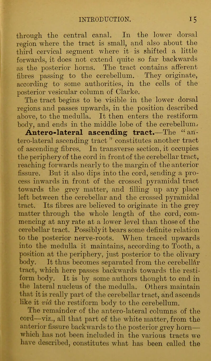 through the central canal. In the lower dorsal region where the tract is small, and also about the third cervical segment where it is shifted a little forwards, it does not extend quite so far backwards as the posterior horns. The tract contains afferent fibres passing to the cerebellum. They originate, according to some authorities, in the cells of the posterior vesicular column of Clarke. The tract begins to be visible in the lower dorsal regions and passes upwards, in the position described above, to the medulla. It then enters the restiform body, and ends in the middle lobe of the cerebellum .- Antero-lateral ascending tract.—The “ an- tero-lateral ascending tract ” constitutes another tract of ascending fibres. In transverse section, it occupies the periphery of the cord in front of the cerebellar tract, reaching forwards nearly to the margin of the anterior fissure. But it also dips into the cord, sending a pro- cess inwards in front of the crossed pyramidal tract towards the grey matter, and filling up any place left between the cerebellar and the crossed pyramidal tract. Its fibres are believed to originate in the grey matter through the whole length of the cord, com- mencing at any rate at a lower level than those of the cerebellar tract. Possibly it bears some definite relation to the posterior nerve-roots. When traced upwards into the medulla it maintains, according to Tooth, a position at the periphery, just posterior to the olivary body. It thus becomes separated from the cerebellar tract, which here passes backwards towards the resti- form body. It is by some authors thought to end in the lateral nucleus of the medulla. Others maintain that it is really part of the cerebellar tract, and ascends like it vid the restiform body to the cerebellum. The remainder of the antero-lateral columns of the cord—viz., all that part of the white matter, from the anterior fissure backwards to the posterior grey horn— which has not been included in the various tracts we have described, constitutes what has been called the