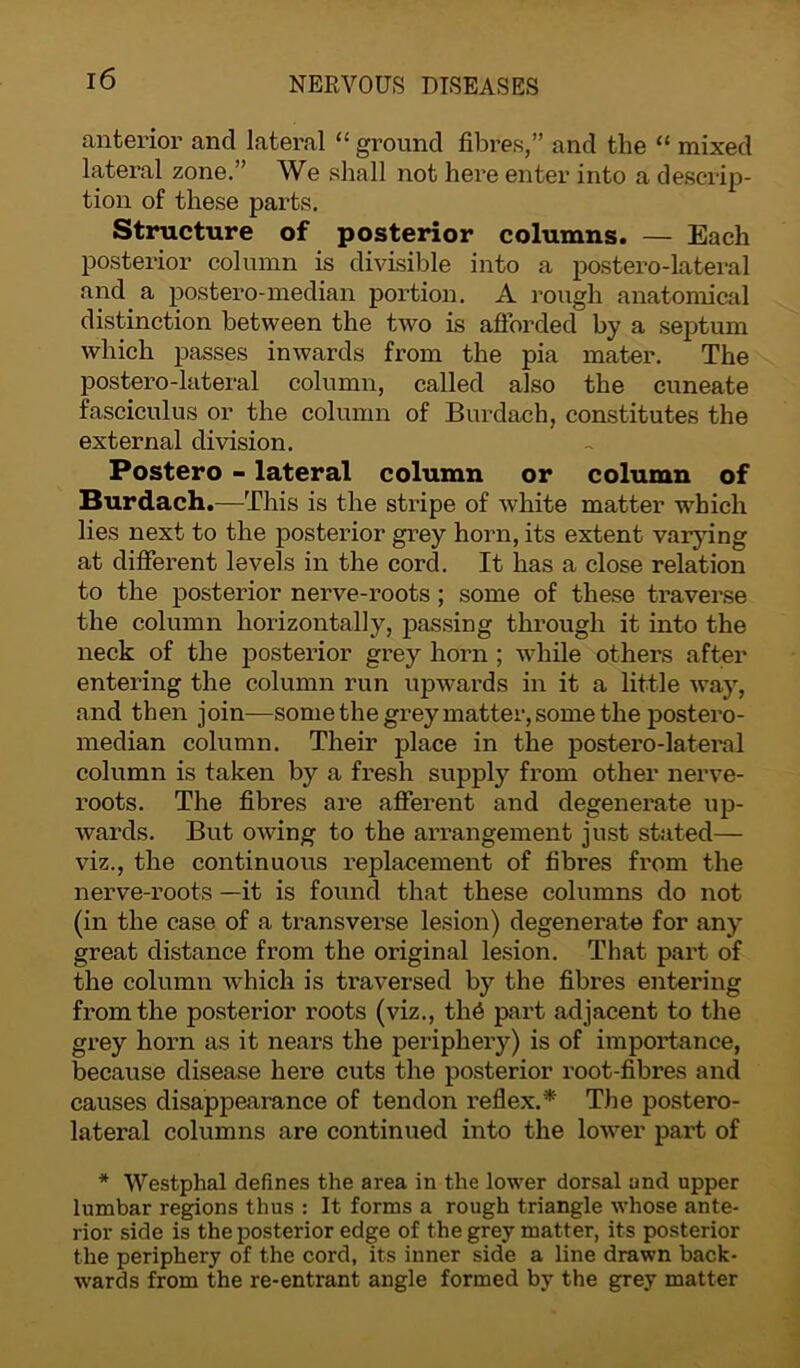 anterior and lateral “ ground fibres,” and the “ mixed lateral zone.” We shall not here enter into a descrip- tion of these parts. Structure of posterior columns. — Each posterior column is divisible into a postero-lateral and a postero-median portion. A rough anatomical distinction between the two is afforded by a septum which passes inwards from the pia mater. The postero-lateral column, called also the cuneate fasciculus or the column of Burdach, constitutes the external division. Postero - lateral column or column of Burdach.—This is the stripe of white matter which lies next to the posterior grey horn, its extent varying at different levels in the cord. It has a close relation to the posterior nerve-roots ; some of these traverse the column horizontally, passing through it into the neck of the posterior grey horn ; while others after entering the column run upwards in it a little way, and then join—some the grey matter, some the postero- median column. Their place in the postero-lateral column is taken by a fresh supply from other nerve- roots. The fibres are afferent and degenerate up- wards. But owing to the arrangement just stated— viz., the continuous replacement of fibres from the nerve-roots —it is found that these columns do not (in the case of a transverse lesion) degenerate for any great distance from the original lesion. That part of the column which is traversed by the fibres entering from the posterior roots (viz., th6 part adjacent to the grey horn as it nears the periphery) is of importance, because disease here cuts the posterior root-fibres and causes disappearance of tendon reflex.* The postero- lateral columns are continued into the lower part of * Westphal defines the area in the lower dorsal and upper lumbar regions thus : It forms a rough triangle whose ante- rior side is the posterior edge of the grey matter, its posterior the periphery of the cord, its inner side a line drawn back- wards from the re-entrant angle formed by the grey matter