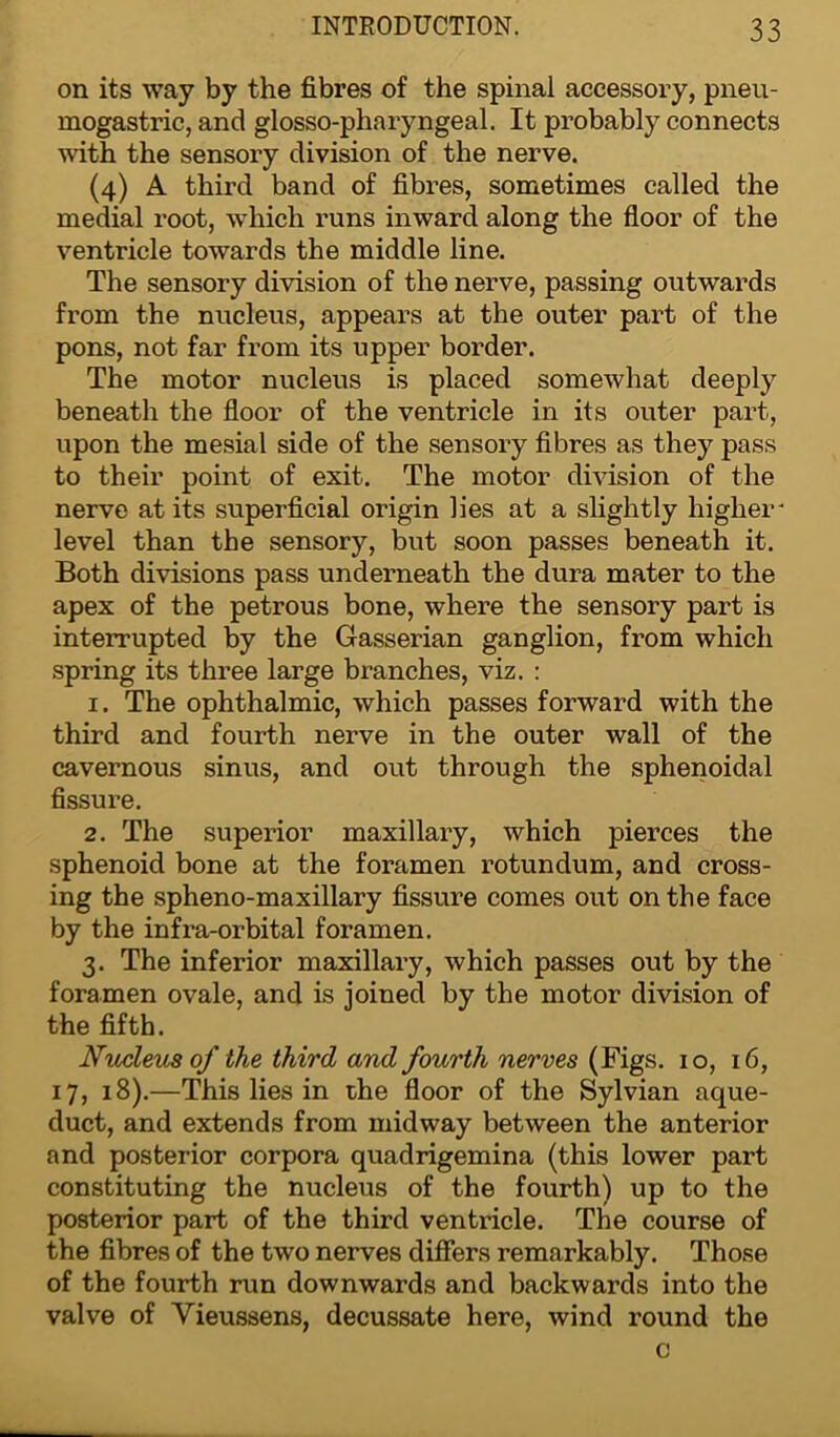 on its way by the fibres of the spinal accessory, pneu- mogastric, and glosso-pharyngeal. It probably connects with the sensory division of the nerve. (4) A third band of fibres, sometimes called the medial root, which runs inward along the floor of the ventricle towards the middle line. The sensory division of the nerve, passing outwards from the nucleus, appears at the outer part of the pons, not far from its upper border. The motor nucleus is placed somewhat deeply beneath the floor of the ventricle in its outer part, upon the mesial side of the sensory fibres as they pass to their point of exit. The motor division of the nerve at its superficial origin lies at a slightly higher* level than the sensory, but soon passes beneath it. Both divisions pass underneath the dura mater to the apex of the petrous bone, where the sensory part is interrupted by the Gasserian ganglion, from which spring its three large branches, viz. : 1. The ophthalmic, which passes forward with the third and fourth nerve in the outer wall of the cavernous sinus, and out through the sphenoidal fissure. 2. The superior maxillary, which pierces the sphenoid bone at the foramen rotundum, and cross- ing the spheno-maxillary fissure comes out on the face by the infra-orbital foramen. 3. The inferior maxillary, which passes out by the foramen ovale, and is joined by the motor division of the fifth. Nucleus of the third and fourth nerves (Figs. 10, 16, 17, 18).—This lies in the floor of the Sylvian aque- duct, and extends from midway between the anterior and posterior corpora quadrigemina (this lower part constituting the nucleus of the fourth) up to the posterior part of the third ventricle. The course of the fibres of the two nerves differs remarkably. Those of the fourth run downwards and backwards into the valve of Yieussens, decussate here, wind round the c