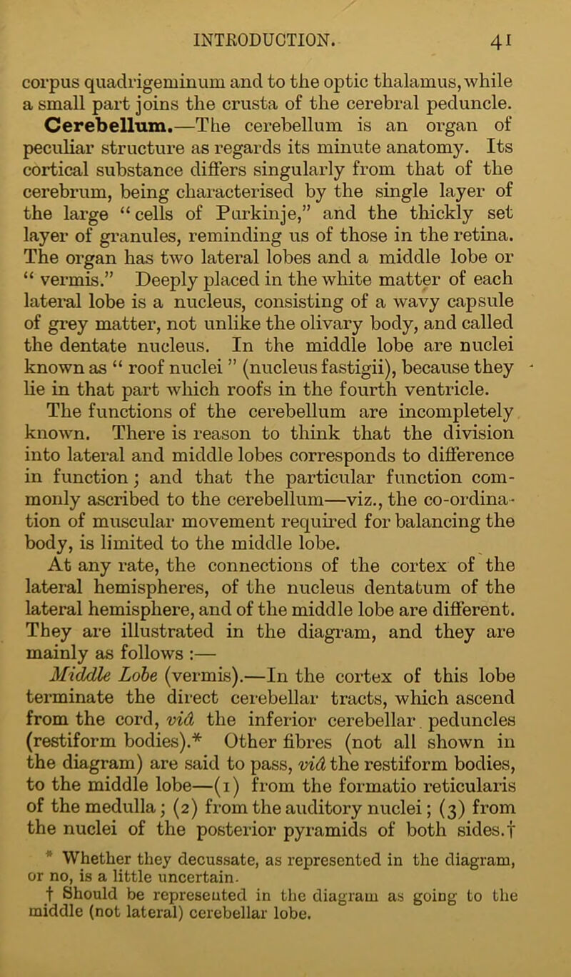 corpus quadrigeminum and to the optic thalamus, while a small part joins the crusta of the cerebral peduncle. Cerebellum.—The cerebellum is an organ of peculiar structure as regards its minute anatomy. Its cortical substance differs singularly from that of the cerebrum, being characterised by the single layer of the large “ cells of Purkinje,” and the thickly set layer of granules, reminding us of those in the retina. The organ has two lateral lobes and a middle lobe or “ vermis.” Deeply placed in the white matter of each lateral lobe is a nucleus, consisting of a wavy capsule of grey matter, not unlike the olivary body, and called the dentate nucleus. In the middle lobe are nuclei known as “ roof nuclei ” (nucleus fastigii), because they - lie in that part which roofs in the fourth ventricle. The functions of the cerebellum are incompletely known. There is reason to think that the division into lateral and middle lobes corresponds to difference in function ; and that the particular function com- monly ascribed to the cerebellum—viz., the co-ordina- tion of muscular movement required for balancing the body, is limited to the middle lobe. At any rate, the connections of the cortex of the lateral hemispheres, of the nucleus dentatum of the lateral hemisphere, and of the middle lobe are different. They are illustrated in the diagram, and they are mainly as follows :— Middle Lobe (vermis).—In the cortex of this lobe terminate the direct cerebellar tracts, which ascend from the cord, vid the inferior cerebellar peduncles (restiform bodies).* Other fibres (not all shown in the diagram) are said to pass, vid the restiform bodies, to the middle lobe—(1) from the formatio reticularis of the medulla; (2) from the auditory nuclei; (3) from the nuclei of the posterior pyramids of both sides.! 1 Whether they decussate, as represented in the diagram, or no, is a little uncertain. f Should be represeuted in the diagram as going to the middle (not lateral) cerebellar lobe.