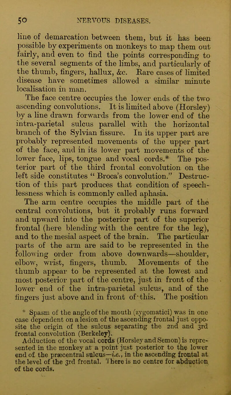 line of demarcation between them, but it has been possible by experiments on monkeys to map them out fairly, and even to find the points corresponding to the several segments of the limbs, and particularly of the thumb, fingers, hallux, &c. Rare cases of limited disease have sometimes allowed a similar minute localisation in man. The face centre occupies the lower ends of the two ascending convolutions. It is limited above (Horsley) by a line drawn forwards from the lower end of the intra-parietal sulcus parallel with the horizontal branch of the Sylvian fissure. In its upper part are probably represented movements of the upper part of the face, and in its lower part movements of the lower face, lips, tongue and vocal cords.* The pos- terior part of the third frontal convolution on the left side constitutes “ Broca’s convolution.” Destruc- tion of this part produces that condition of speech- lessness which is commonly called aphasia. The arm centre occupies the middle part of the central convolutions, but it probably runs forward and upward into the posterior part of the superior frontal (here blending with the centre for the leg), and to the mesial aspect of the brain. The particular parts of the arm are said to be represented in the following order from above downwards—shoulder, elbow, wrist, fingers, thumb. Movements of the thumb appear to be represented at the lowest and most posterior part of the centre, just in front of the lower end of the intra-parietal sulcus, and of the fingers just above and in front of’this. The position * Spasm of the angle of the mouth (zygomatici) was in one case dependent on a lesion of the ascending frontal just oppo- site the origin of the sulcus separating the 2nd and 3rd frontal convolution (Berkeley). Adduction of the vocal cords (Horsley and Semon) is repre- sented in the monkey at a point just posterior to the lower end of the prsecentral sulcus—i.e., in the ascending frontal at the level of the 3rd frontal. There is no centre for abduction of the cords.
