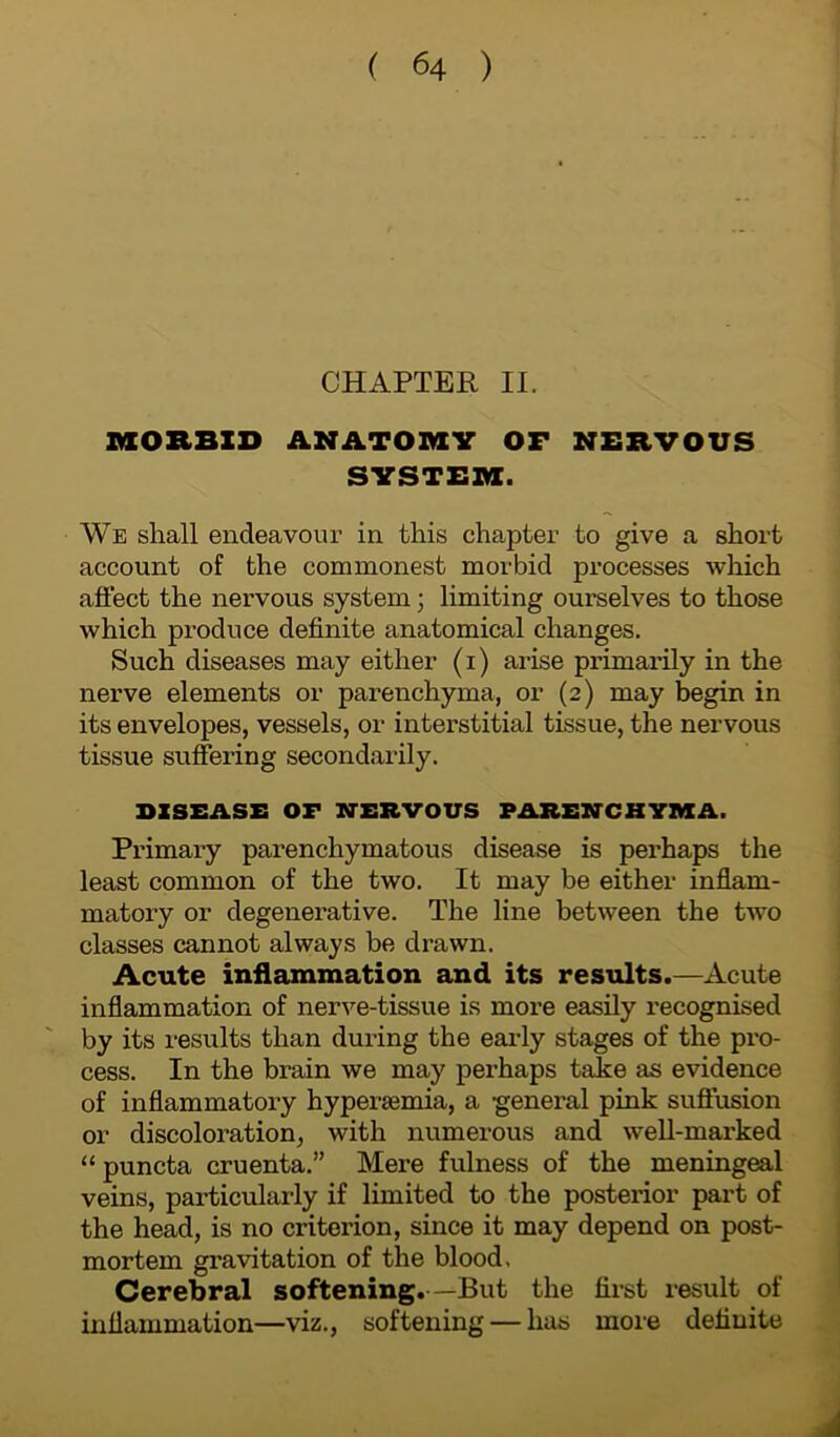 CHAPTER II. MORBID ANATOMY OF NERVOUS SYSTEM. We shall endeavour in this chapter to give a short account of the commonest morbid processes which affect the nervous system; limiting ourselves to those which produce definite anatomical changes. Such diseases may either (i) arise primarily in the nerve elements or parenchyma, or (2) may begin in its envelopes, vessels, or interstitial tissue, the nervous tissue suffering secondarily. DISEASE OF NERVOUS PARENCHYMA. Primary parenchymatous disease is pei’haps the least common of the two. It may be either inflam- matory or degenerative. The line between the two classes cannot always be drawn. Acute inflammation and its results.—Acute inflammation of nerve-tissue is more easily recognised by its results than during the early stages of the pro- cess. In the brain we may perhaps take as evidence of inflammatory hypenemia, a -general pink suffusion or discoloration, with numerous and well-marked “ puncta cruenta.” Mere fulness of the meningeal veins, particularly if limited to the posterior part of the head, is no criterion, since it may depend on post- mortem gravitation of the blood. Cerebral softening.—But the first result of inflammation—viz., softening — has more definite A
