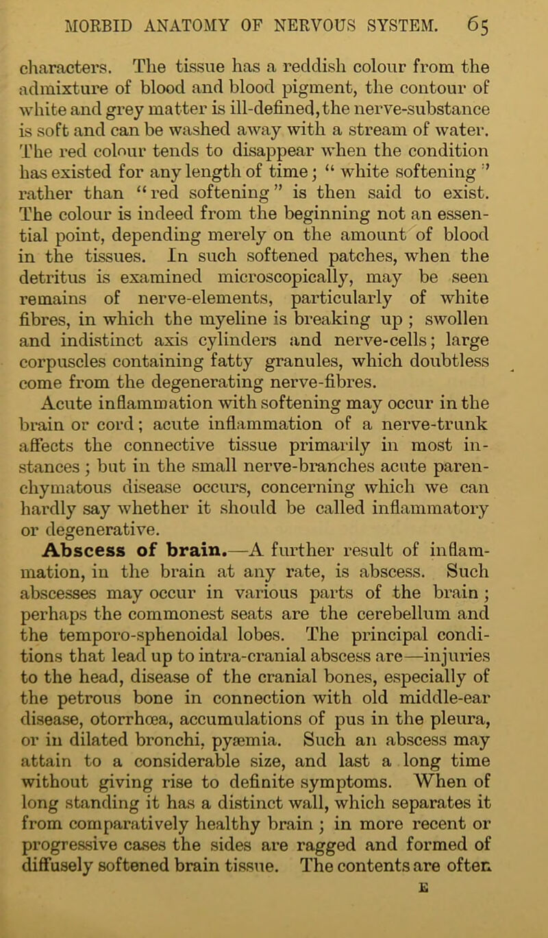 characters. The tissue has a reddish colour from the admixture of blood and blood pigment, the contour of white and grey matter is ill-defined, the nerve-substance is soft and can be washed away with a stream of water. The red colour tends to disappear when the condition has existed for any length of time; “ white softening rather than “ red softening ” is then said to exist. The colour is indeed from the beginning not an essen- tial point, depending merely on the amount of blood in the tissues. In such softened patches, when the detritus is examined microscopically, may be seen remains of nerve-elements, particularly of white fibres, in which the myeline is breaking up ; swollen and indistinct axis cylinders and nerve-cells; large corpuscles containing fatty granules, which doubtless come from the degenerating nerve-fibres. Acute inflammation with softening may occur in the brain or cord; acute inflammation of a nerve-trunk affects the connective tissue primarily in most in- stances ; but in the small nerve-branches acute paren- chymatous disease occurs, concerning which we can hardly say whether it should be called inflammatory or degenerative. Abscess of brain.—A further result of inflam- mation, in the brain at any rate, is abscess. Such abscesses may occur in various parts of the brain ; perhaps the commonest seats are the cerebellum and the temporo-sphenoidal lobes. The principal condi- tions that lead up to intra-ci’anial abscess are—injuries to the head, disease of the cranial bones, especially of the petrous bone in connection with old middle-ear disease, otorrhoea, accumulations of pus in the pleura, or in dilated bronchi, pyaemia. Such an abscess may attain to a considerable size, and last a long time without giving rise to definite symptoms. When of long standing it has a distinct wall, which separates it from comparatively healthy brain ; in more recent or progressive cases the sides are ragged and formed of diffusely softened brain tissue. The contents are often
