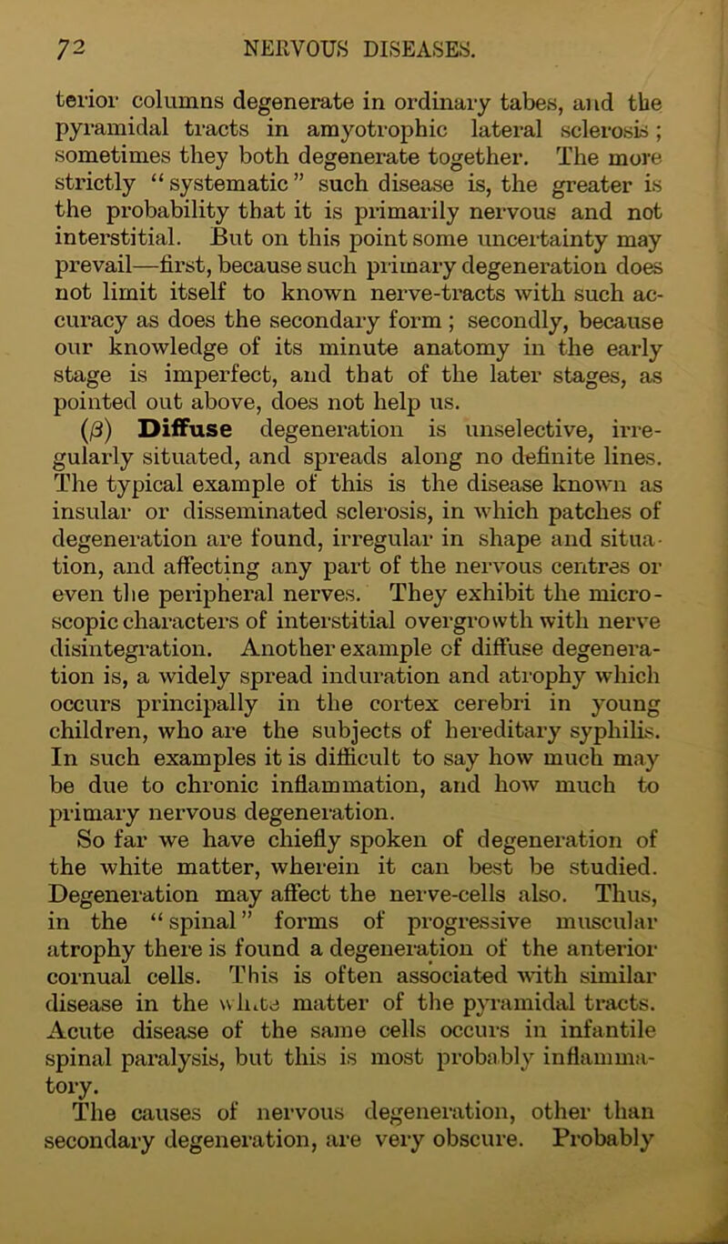 tenor columns degenerate in ordinary tabes, and the pyramidal tracts in amyotrophic lateral sclerosis; sometimes they both degenerate together. The more strictly “systematic” such disease is, the greater is the probability that it is primarily nervous and not interstitial. But on this point some uncertainty may prevail—first, because such primary degeneration does not limit itself to known nerve-tracts with such ac- curacy as does the secondary form ; secondly, because our knowledge of its minute anatomy in the early stage is imperfect, and that of the later stages, as pointed out above, does not help us. (/3) Diffuse degeneration is unselective, irre- gularly situated, and spreads along no definite lines. The typical example of this is the disease known as insular or disseminated sclerosis, in which patches of degeneration are found, irregular in shape and situa- tion, and affecting any part of the nervous centres or even the peripheral nerves. They exhibit the micro- scopic characters of interstitial overgrowth with nerve disintegration. Another example of diffuse degenera- tion is, a widely spread induration and atrophy which occurs principally in the cortex cerebri in young children, who are the subjects of hereditary syphilis. In such examples it is difficult to say how much may be due to chronic inflammation, and how much to primary nervous degeneration. So far we have chiefly spoken of degeneration of the white matter, wherein it can best be studied. Degeneration may affect the nerve-cells also. Thus, in the “ spinal ” forms of progressive muscular atrophy there is found a degeneration of the anterior cornual cells. This is often associated with similar disease in the white matter of the pyramidal tracts. Acute disease of the same cells occurs in infantile spinal paralysis, but this is most probably inflamma- tory. The causes of nervous degeneration, other than secondary degeneration, are very obscure. Probably