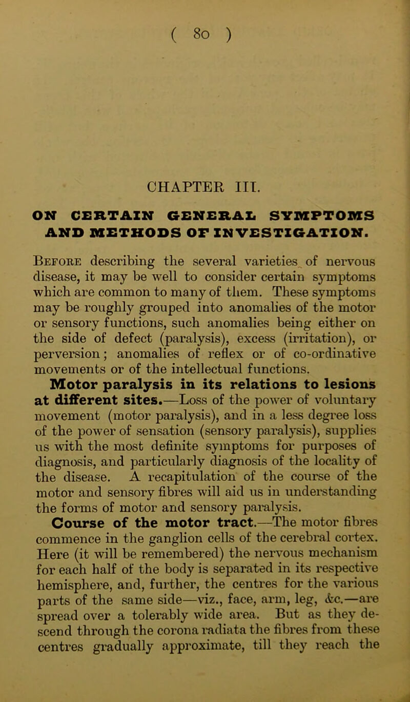 CHAPTER III. ON CERTAIN GENERAL SYMPTOMS AND METHODS OF INVESTIGATION. Before describing the several varieties^ of nervous disease, it may be well to consider certain symptoms which are common to many of them. These symptoms may be roughly grouped into anomalies of the motor or sensory functions, such anomalies being either on the side of defect (paralysis), excess (irritation), or perversion; anomalies of reflex or of co-ordinative movements or of the intellectual functions. Motor paralysis in its relations to lesions at different sites.—Loss of the power of voluntary movement (motor paralysis), and in a less degree loss of the power of sensation (sensory paralysis), supplies us with the most definite symptoms for purposes of diagnosis, and particularly diagnosis of the locality of the disease. A recapitulation of the course of the motor and sensory fibres will aid us in understanding the forms of motor and sensory paralysis. Course of the motor tract.—The motor fibres commence in the ganglion cells of the cerebral coi’tex. Here (it will be remembered) the nervous mechanism for each half of the body is separated in its respective hemisphere, and, further, the centres for the various parts of the same side—viz., face, arm, leg, &c.—are spread over a tolerably wide area. But as they de- scend through the corona radiata the fibres from these centres gradually approximate, till they reach the