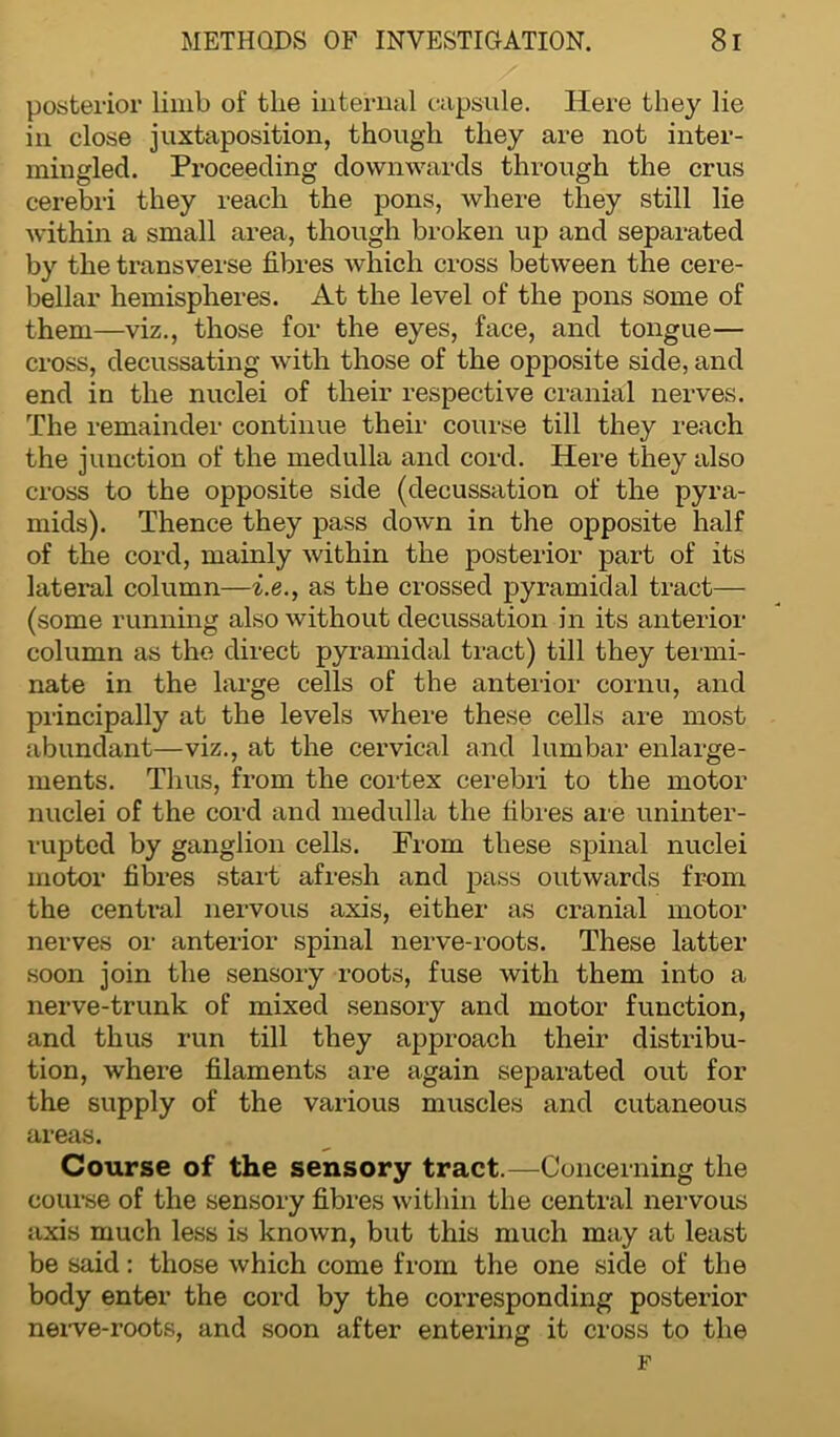 posterior limb of the internal capsule. Here they lie in close juxtaposition, though they are not inter- mingled. Proceeding downwards through the crus cerebri they reach the pons, where they still lie within a small area, though broken up and separated by the transverse fibres which cross between the cere- bellar hemispheres. At the level of the pons some of them—viz., those for the eyes, face, and tongue— cross, decussating with those of the opposite side, and end in the nuclei of their respective cranial nerves. The remainder continue their course till they reach the junction of the medulla and cord. Here they also cross to the opposite side (decussation of the pyra- mids). Thence they pass down in the opposite half of the cord, mainly within the posterior part of its lateral column—i.eas the crossed pyramidal tract— (some running also without decussation in its anterior column as the direct pyramidal tract) till they termi- nate in the large cells of the anterior cornu, and principally at the levels where these cells are most abundant—viz., at the cervical and lumbar enlarge- ments. Thus, from the cortex cerebri to the motor nuclei of the cord and medulla the fibres are uninter- rupted by ganglion cells. From these spinal nuclei motor fibres start afresh and pass outwards from the central nervous axis, either as cranial motor nerves or anterior spinal nerve-roots. These latter soon join the sensory roots, fuse with them into a nerve-trunk of mixed sensory and motor function, and thus run till they approach their distribu- tion, where filaments are again separated out for the supply of the various muscles and cutaneous areas. Course of the sensory tract.—Concerning the course of the sensory fibres within the central nervous axis much less is known, but this much may at least be said: those which come from the one side of the body enter the cord by the corresponding posterior nerve-roots, and soon after entering it cross to the F