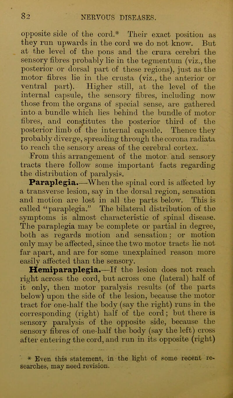 opposite side of the cord.* Their exact position as they run upwards in the cord we do not know. But at the level of the pons and the crura cerebri the sensory fibres probably lie in the tegmentum (viz., the posterior or dorsal part of these regions), just as the motor fibres lie in the crusta (viz., the anterior or ventral part). Higher still, at the level of the internal capsule, the sensory fibres, including now those from the organs of special sense, are gathered into a bundle which lies behind the bundle of motor fibres, and constitutes the posterior third of the posterior limb of the internal capsule. Thence they probably diverge, spreading through the corona radiata to reach the sensory areas of the cerebral cortex. From this arrangement of the motor .'and sensory tracts there follow some important facts regarding the distribution of paralysis. Paraplegia.—When the spinal cord is affected by a transverse lesion, say in the dorsal region, sensation and motion are lost in all the parts below. This is called “paraplegia.” The bilateral distribution of the symptoms is almost characteristic of spinal disease. The paraplegia may be complete or partial in degree, both as regards motion and sensation; or motion only may be affected, since the two motor tracts lie not far apart, and are for some unexplained reason more easily affected than the sensory. Hemiparaplegia.—If the lesion does not reach right across the cord, but across one (lateral) half of it only, then motor paralysis results (of the parts below) upon the side of the lesion, because the motor tract for one-half the body (say the right) runs in the corresponding (right) half of the cord; but there is sensory paralysis of the opposite side, because the sensory fibres of one-half the body (say the left) cross after entering the cord, and run in its opposite (right) * Even this statement, in the light of some recent re- searches, may need revision.