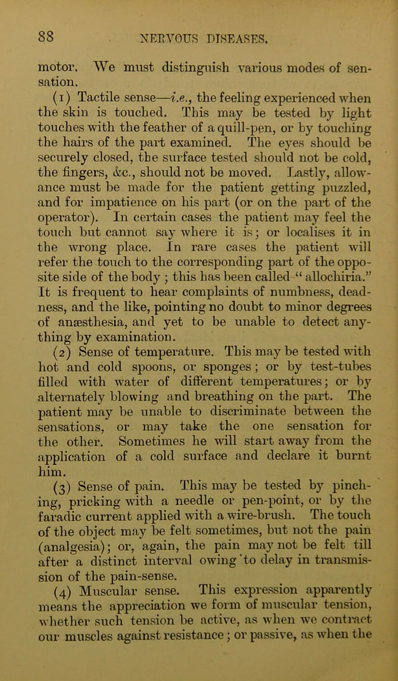 motor. We must distinguish various modes of sen- sation. (1) Tactile sense—i.e., the feeling experienced when the skin is touched. This may be tested by light touches with the feather of a quill-pen, or by touching the hairs of the part examined. The eyes should be securely closed, the surface tested should not be cold, the fingers, &c., should not be moved. Lastly, allow- ance must be made for the patient getting puzzled, and for impatience on his part (or on the part of the operator). In certain cases the patient may feel the touch but cannot say where it is; or localises it in the wrong place. In rare cases the patient will refer the touch to the corresponding part of the oppo- site side of the body ; this has been called “ allocliiria.” It is frequent to hear complaints of numbness, dead- ness, and the like, pointing no doubt to minor degrees of anaesthesia, and yet to be unable to detect any- thing by examination. (2) Sense of temperature. This may be tested with hot and cold spoons, or sponges ; or by test-tubes filled with water of different temperatures; or by alternately blowing and breathing on the part. The patient may be unable to discriminate between the sensations, or may take the one sensation for the other. Sometimes he will start away from the application of a cold surface and declare it burnt him. (3) Sense of pain. This may be tested by pinch- ing, pricking with a needle or pen-point, or by the faradic current applied with a wire-brush. The touch of the object may be felt sometimes, but not the pain (analgesia); or, again, the pain may not be felt till after a distinct interval owing'to delay in transmis- sion of the pain-sense. (4) Muscular sense. This expression apparently means the appreciation we form of muscular tension, whether such tension be active, as when we contract our muscles against resistance; or passive, as when the