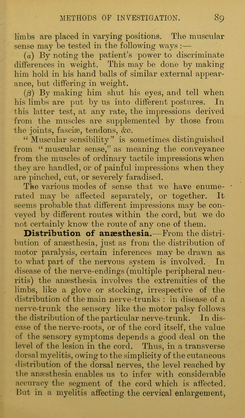 limbs are placed in varying positions. The muscular sense may be tested in the following ways :— (a) By noting the patient’s power to discriminate differences in weight. This may be done by making him hold in his hand balls of similar external appear- ance, but differing in weight. (/3) By making him shut his eyes, and tell when his limbs are put by us into different postures. In this latter test, at any rate, the impressions derived from the muscles are supplemented by those from the joints, fascia;, tendons, (fee. “ Muscular sensibility” is sometimes distinguished from “ muscular sense,” as meaning the conveyance from the muscles of ordinary tactile impressions when they are handled, or of painful impressions when they are pinched, cut, or severely faradised. The various modes of sense that we have enume- ' rated may be affected separately, or together. It seems probable that different impressions may be con- veyed by different routes within the cord, but we do not certainly know the route of any one of them. Distribution of anaesthesia.—From the distri- bution of anaesthesia, just as from the distribution of motor paralysis, certain inferences may be drawn as to what part of the nervous system is involved. In disease of the nerve-endings (multiple peripheral neu- ritis) the anaesthesia involves the extremities of the limbs, like a glove or stocking, irrespective of the distribution of the main nerve-trunks : in disease of a nerve-trunk the sensory like the motor palsy follows the distribution of the particular nerve-trunk. In dis- ease of the nerve-roots, or of the cord itself, the value of the sensory symptoms depends a good deal on the level of the lesion in the cord. Thus, in a transverse dorsal myelitis, owing to the simplicity of the cutaneous distribution of the dorsal nerves, the level reached by the anaesthesia enables us to infer with considerable accuracy the segment of the cord which is affected. But in a myelitis affecting the cervical enlargement,
