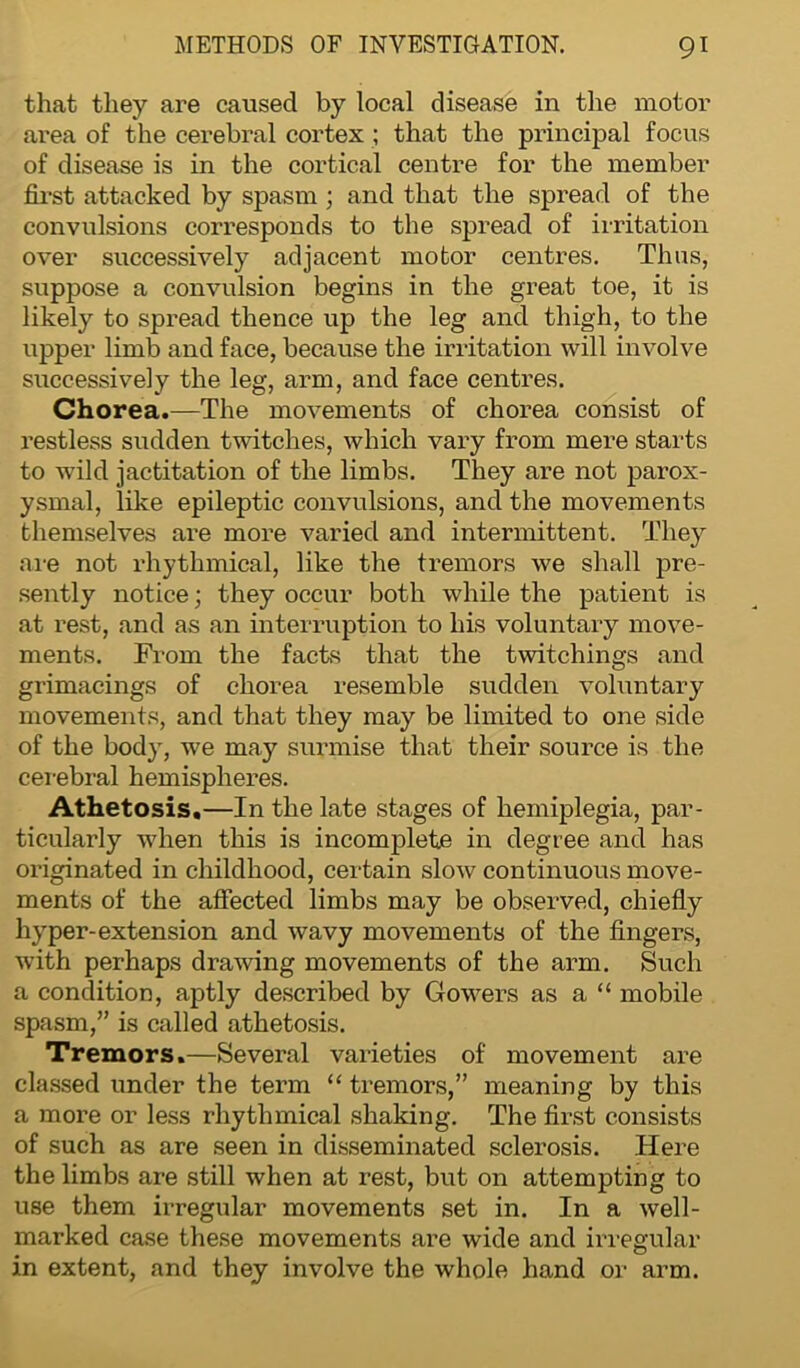 that they are caused by local disease in the motor area of the cerebral cortex ; that the principal focus of disease is in the cortical centre for the member first attacked by spasm ; and that the spread of the convulsions corresponds to the spread of irritation over successively adjacent motor centres. Thus, suppose a convulsion begins in the great toe, it is likely to spread thence up the leg and thigh, to the upper limb and face, because the irritation will involve successively the leg, arm, and face centres. Chorea.—The movements of chorea consist of restless sudden twitches, which vary from mere starts to wild jactitation of the limbs. They are not parox- ysmal, like epileptic convulsions, and the movements themselves are more varied and intermittent. They are not rhythmical, like the tremors we shall pre- sently notice; they occur both while the patient is at rest, and as an interruption to his voluntary move- ments. From the facts that the twitchings and grimacings of chorea resemble sudden voluntary movements, and that they may be limited to one side of the body, we may surmise that their source is the cerebral hemispheres. Athetosis.—In the late stages of hemiplegia, par- ticularly when this is incomplete in degree and has originated in childhood, certain slow continuous move- ments of the affected limbs may be observed, chiefly hyper-extension and wavy movements of the fingers, with perhaps drawing movements of the arm. Such a condition, aptly described by Gowers as a“ mobile spasm,” is called athetosis. Tremors.—Several varieties of movement are classed under the term “ tremors,” meaning by this a more or less rhythmical shaking. The first consists of such as are seen in disseminated sclerosis. Here the limbs are still when at rest, but on attempting to use them irregular movements set in. In a well- marked case these movements are wide and irregular in extent, and they involve the whole hand or arm.