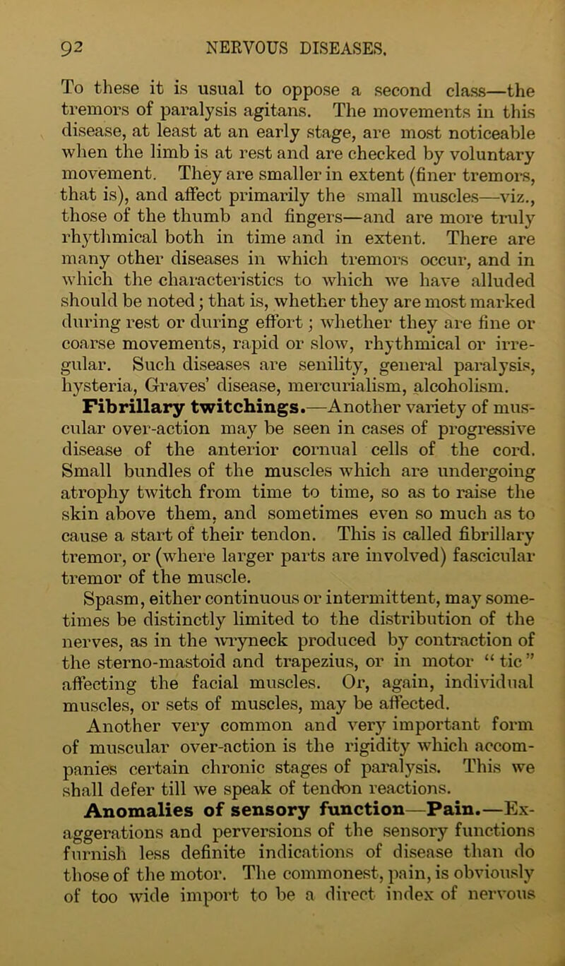 To these it is usual to oppose a second class—the tremors of paralysis agitans. The movements in this disease, at least at an early stage, are most noticeable when the limb is at rest and are checked by voluntary movement. They are smaller in extent (finer tremors, that is), and affect primarily the small muscles—viz., those of the thumb and fingers—and are more truly rhythmical both in time and in extent. There are many other diseases in which tremors occur, and in which the characteristics to which we have alluded should be noted; that is, whether they are most marked during rest or during effort; whether they are fine or coarse movements, rapid or slow, rhythmical or irre- gular. Such diseases are senility, general paralysis, hysteria, Graves’ disease, mercurialism, alcoholism. Fibrillary twitchings.—Another variety of mus- cular over-action may be seen in cases of progressive disease of the anterior cornual cells of the cord. Small bundles of the muscles which are undergoing atrophy twitch from time to time, so as to raise the skin above them, and sometimes even so much as to cause a start of their tendon. This is called fibrillary tremor, or (where larger parts are involved) fascicular tremor of the muscle. Spasm, either continuous or intermittent, may some- times be distinctly limited to the distribution of the nerves, as in the wryneck produced by contraction of the sterno-mastoid and trapezius, or in motor “ tic ” affecting the facial muscles. Or, again, individual muscles, or sets of muscles, may be affected. Another very common and very important form of muscular over-action is the rigidity which accom- panies certain chronic stages of paralysis. This we shall defer till we speak of tendon reactions. Anomalies of sensory function—Pain.—Ex- aggerations and perversions of the sensory functions furnish less definite indications of disease than do those of the motor. The commonest, pain, is obviously of too wide import to be a direct index of nervous