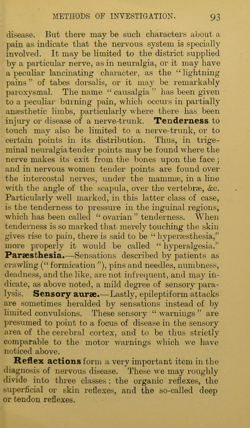 disease. But there may be such characters about a pain as indicate that the nervous system is specially involved. It may be limited to the district supplied by a particular nerve, as in neuralgia, or it may have a peculiar lancinating character, as the “ lightning pains ” of tabes dorsalis, or it may be remarkably paroxysmal. The name “ causalgia ” has been given to a peculiar burning pain, which occurs in partially anaesthetic limbs, particularly where there has been injury or disease of a nerve-trunk. Tenderness to touch may also be limited to a nerve-trunk, or to certain points in its distribution. Thus, in trige- minal neuralgia tender points maybe found where the nerve makes its exit from the bones upon the face; and in nervous women tender points are found over the intercostal nerves, under the mammae, in a line with the angle of the scapula, over the vertebrae, &c. Particularly well marked, in this latter class of case, is the tenderness to pressure in the inguinal regions, which has been called “ ovarian ” tenderness. When tenderness is so marked that merely touching the skin gives rise to pain, there is said to be “ hyperaesthesia,” more properly it would be called “ hyperalgesia.” Paraesthesia.—Sensations described by patients as crawling (“ formication ”), pins and needles, numbness, deadness, and the like, are not infrequent, and may in- dicate, as above noted, a mild degree of sensory para- lysis. Sensory aurae.—Lastly, epileptiform attacks are sometimes heralded by sensations instead of by limited convulsions. These sensory “ warnings ” are presumed to point to a focus of disease in the sensory area of the cerebral cortex, and to be thus strictly comparable to the motor warnings which we have noticed above. Reflex actions form a very important item in the diagnosis of nervous disease. These we may roughly divide into three classes: the organic reflexes, the superficial or skin reflexes, and the so-called deep or tendon reflexes.