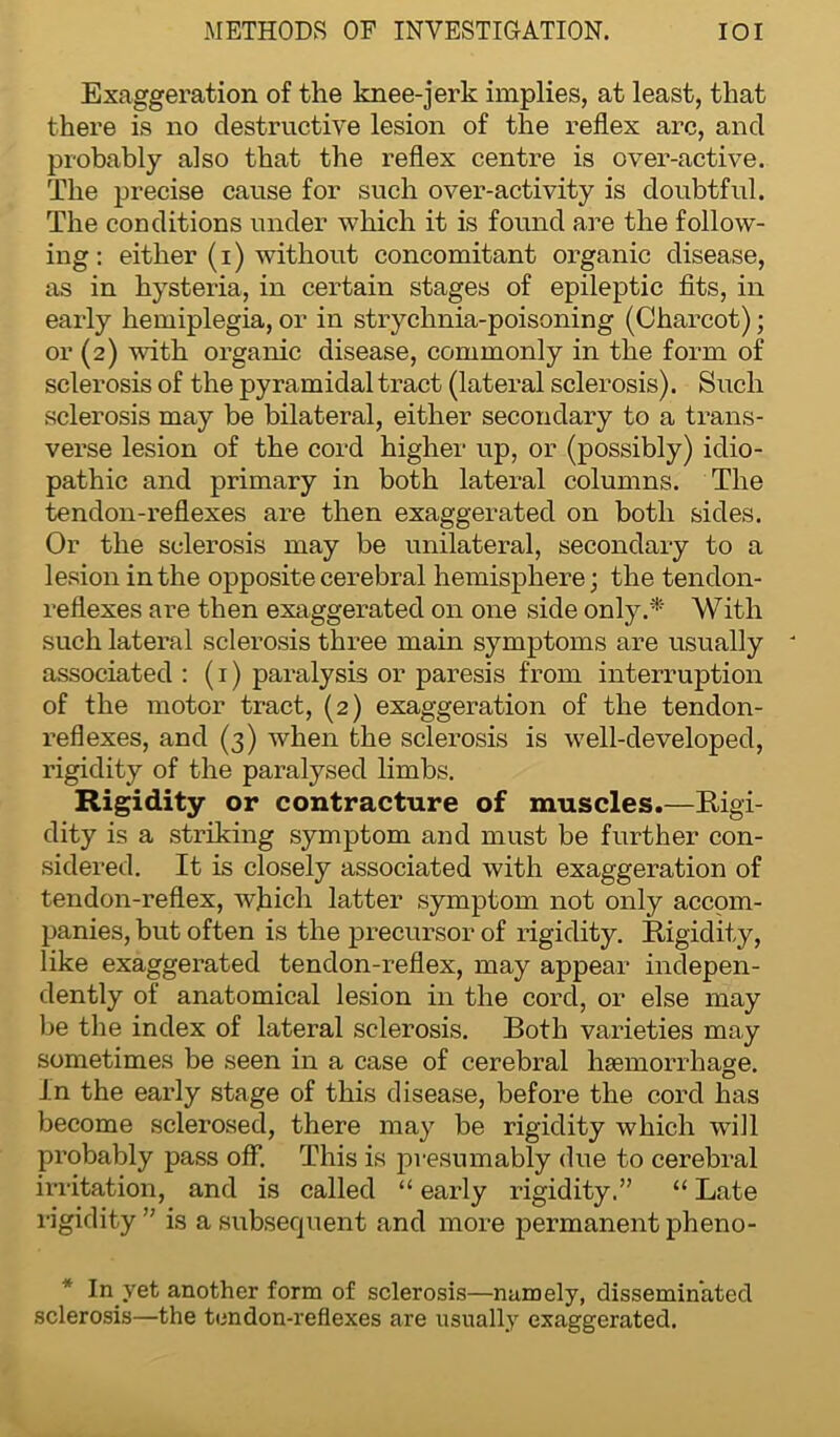 Exaggeration of the knee-jerk implies, at least, that there is no destructive lesion of the reflex arc, and probably also that the reflex centre is over-active. The precise cause for such over-activity is doubtful. The conditions under which it is found are the follow- ing: either (i) without concomitant organic disease, as in hysteria, in certain stages of epileptic fits, in early hemiplegia, or in strychnia-poisoning (Charcot); or (2) with organic disease, commonly in the form of sclerosis of the pyramidal tract (lateral sclerosis). Such sclerosis may be bilateral, either secondary to a trans- verse lesion of the cord higher up, or (possibly) idio- pathic and primary in both lateral columns. The tendon-reflexes are then exaggerated on both sides. Or the sclerosis may be unilateral, secondary to a lesion in the opposite cerebral hemisphere; the tendon- reflexes are then exaggerated on one side only.*' With such lateral sclerosis three main symptoms are usually associated : (1) paralysis or paresis from interruption of the motor tract, (2) exaggeration of the tendon- reflexes, and (3) when the sclerosis is well-developed, rigidity of the paralysed limbs. Rigidity or contracture of muscles.—Rigi- dity is a striking symptom and must be further con- sidered. It is closely associated with exaggeration of tendon-reflex, which latter symptom not only accom- panies, but often is the precursor of rigidity. Rigidity, like exaggerated tendon-reflex, may appear indepen- dently of anatomical lesion in the cord, or else may be the index of lateral sclerosis. Both varieties may sometimes be seen in a case of cerebral haemorrhage. In the early stage of this disease, before the cord has become sclerosed, there may be rigidity which will probably pass off. This is presumably due to cerebral irritation, and is called “ early rigidity,” “ Late rigidity ” is a subsequent and more permanent pheno- * In yet another form of sclerosis—namely, disseminated sclerosis—the tendon-reflexes are usually exaggerated.