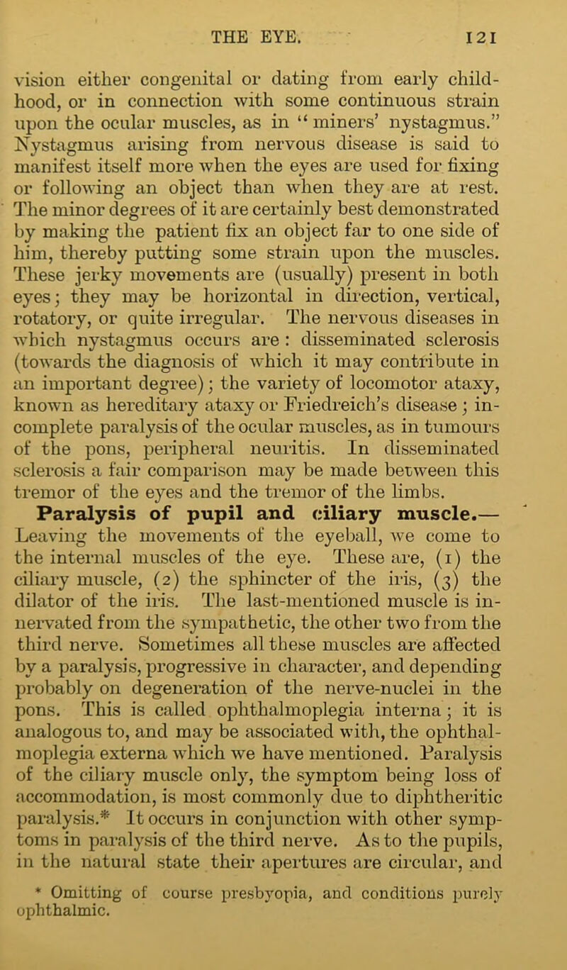 vision either congenital or dating from early child- hood, or in connection with some continuous strain upon the ocular muscles, as in “ miners’ nystagmus.” Nystagmus arising from nervous disease is said to manifest itself more when the eyes are used for fixing or following an object than when they are at rest. The minor degrees of it are certainly best demonstrated by making the patient fix an object far to one side of him, thereby putting some strain upon the muscles. These jerky movements are (usually) present in both eyes; they may be horizontal in direction, vertical, rotatory, or quite irregular. The nervous diseases in which nystagmus occurs are : disseminated sclerosis (towards the diagnosis of which it may contribute in an important degree); the variety of locomotor ataxy, known as hereditary ataxy or Friedreich’s disease; in- complete paralysis of the ocular muscles, as in tumours of the pons, peripheral neuritis. In disseminated sclerosis a fair comparison may be made between this tremor of the eyes and the tremor of the limbs. Paralysis of pupil and ciliary muscle.— Leaving the movements of the eyeball, we come to the internal muscles of the eye. These are, (i) the ciliary muscle, (2) the sphincter of the iris, (3) the dilator of the iris. The last-mentioned muscle is in- nervated from the sympathetic, the other two from the third nerve. Sometimes all these muscles are affected by a paralysis, progressive in character, and depending probably on degeneration of the nerve-nuclei in the pons. This is called ophthalmoplegia interna; it is analogous to, and may be associated with, the ophthal- moplegia externa which we have mentioned. Paralysis of the ciliary muscle only, the symptom being loss of accommodation, is most commonly due to diphtheritic paralysis.* It occurs in conjunction with other symp- toms in paralysis of the third nerve. As to the pupils, in the natural state their apertures are circular, and * Omitting of course presbyopia, and conditions purely ophthalmic.