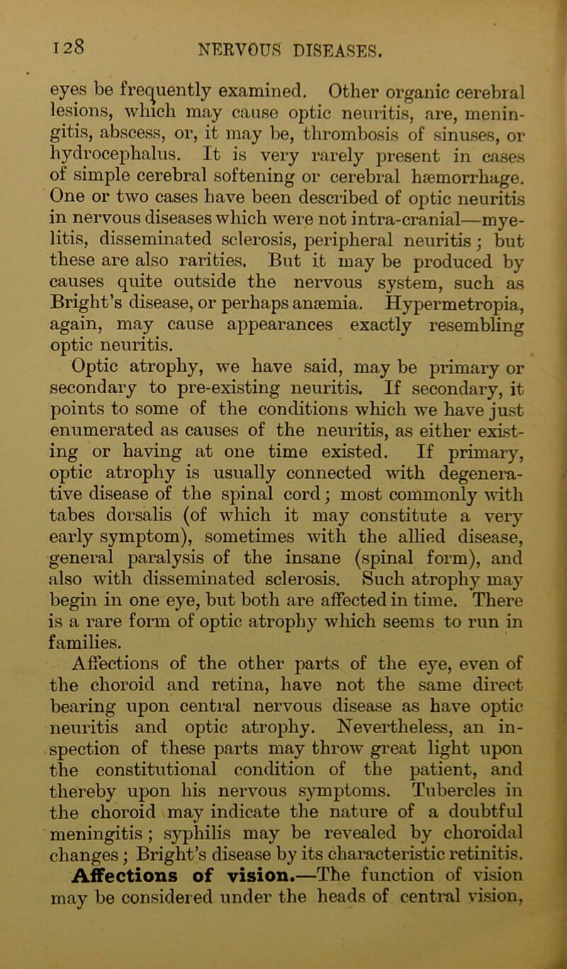 eyes be frequently examined. Other organic cerebral lesions, which may cause optic neuritis, are, menin- gitis, abscess, or, it may be, thrombosis of sinuses, or hydrocephalus. It is very rarely present in cases of simple cerebral softening or cerebral haemorrhage. One or two cases have been described of optic neuritis in nervous diseases which were not intra-cranial—mye- litis, disseminated sclerosis, peripheral neuritis; but these are also rarities. But it may be produced by causes quite outside the nervous system, such as Bright’s disease, or perhaps anaemia. Hypermetropia, again, may cause appearances exactly resembling optic neuritis. Optic atrophy, we have said, may be primary or secondary to pre-existing neuritis. If secondary, it points to some of the conditions which we have just enumerated as causes of the neuritis, as either exist- ing or having at one time existed. If primary, optic atrophy is usually connected with degenera- tive disease of the spinal cord; most commonly with tabes dorsalis (of which it may constitute a very early symptom), sometimes with the allied disease, general paralysis of the insane (spinal form), and also with disseminated sclerosis. Such atrophy may begin in one eye, but both are affected in time. There is a rare form of optic atrophy which seems to run in families. Affections of the other parts of the eye, even of the choroid and retina, have not the same direct bearing upon central nervous disease as have optic neuritis and optic atrophy. Nevertheless, an in- spection of these parts may throw great light upon the constitutional condition of the patient, and thereby upon his nei'vous symptoms. Tubercles in the choroid may indicate the nature of a doubtful meningitis; syphilis may be revealed by choroidal changes; Bright’s disease by its characteristic retinitis. Affections of vision.—The function of vision may be considered under the heads of central vision,