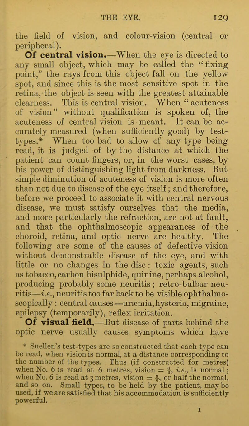 THE EYE. 12y the held of vision, and colour-vision (central or peripheral). Of central vision.—When the eye is directed to any small object, which may be called the “ fixing point,” the rays from this object fall on the yellow spot, and since this is the most sensitive spot in the retina, the object is seen with the greatest attainable clearness. This is central vision. When “ acuteness of vision ” without qualification is spoken of, the acuteness of central vision is meant. It can be ac- curately measured (when sufficiently good) by test- types.* When too bad to allow of any type being read, it is judged of by the distance at which the patient can count fingers, or, in the worst cases, by his power of distinguishing light from darkness. But simple diminution of acuteness of vision is more often than not due to disease of the eye itself; and therefore, before we proceed to associate it with central nervous disease, we must satisfy ourselves that the media, and more particularly the refraction, are not at fault, and that the ophthalmoscopic appearances of the choroid, retina, and optic nerve are healthy. The following are some of the causes of defective vision without demonstrable disease of the eye, and with little or no changes in the disc : toxic agents, such as tobacco, carbon bisulphide, quinine, perhaps alcohol, producing probably some neuritis; retro-bulbar neu- ritis—i.e., neuritis too far back to be visible ophthalmo- scopically : central causes—uraemia, hysteria, migraine, epilepsy (temporarily), reflex irritation. Of visual field,—But disease of parts behind the optic nerve usually causes symptoms which have * Snellen’s test-types are so constructed that each type can be read, when vision is normal, at a distance corresponding to the number of the types. Thus (if constructed for metres) when No. 6 is read at 6 metres, vision = £, i.e., is normal; when No. 6 is read at 3 metres, vision = f, or half the normal, and so on. Small types, to be held by the patient, maybe used, if we are satisfied that his accommodation is sufficiently powerful. I