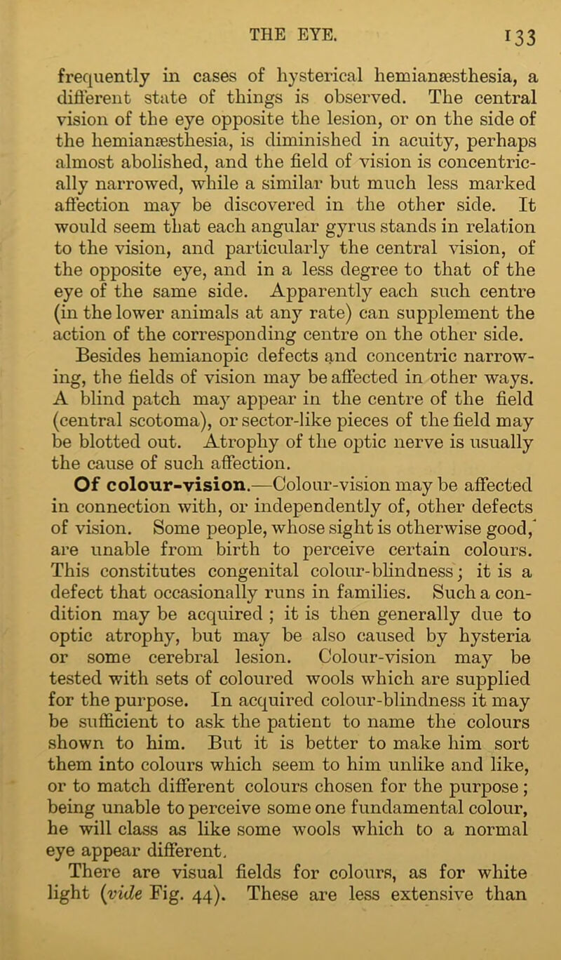 frequently in cases of hysterical hemianesthesia, a different state of things is observed. The central vision of the eye opposite the lesion, or on the side of the hemianesthesia, is diminished in acuity, perhaps almost abolished, and the field of vision is concentric- ally narrowed, while a similar but much less marked affection may be discovered in the other side. It would seem that each angular gyrus stands in relation to the vision, and particularly the central vision, of the opposite eye, and in a less degree to that of the eye of the same side. Apparently each such centre (in the lower animals at any rate) can supplement the action of the corresponding centre on the other side. Besides hemianopic defects and concentric narrow- ing, the fields of vision may be affected in other ways. A blind patch may appear in the centre of the field (central scotoma), or sector-like pieces of the field may be blotted out. Atrophy of the optic nerve is usually the cause of such affection. Of colour-vision.—Colour-vision may be affected in connection with, or independently of, other defects of vision. Some people, whose sight is otherwise good/ are unable from birth to perceive certain colours. This constitutes congenital colour-blindness ; it is a defect that occasionally runs in families. Such a con- dition may be acquired ; it is then generally due to optic atrophy, but may be also caused by hysteria or some cerebral lesion. Colour-vision may be tested with sets of coloured wools which are supplied for the purpose. In acquired colour-blindness it may be sufficient to ask the patient to name the colours shown to him. But it is better to make him sort them into colours which seem to him unlike and like, or to match different colours chosen for the purpose; being unable to perceive some one fundamental colour, he will class as like some wools which to a normal eye appear different. There are visual fields for colours, as for white light (vide Fig. 44). These are less extensive than