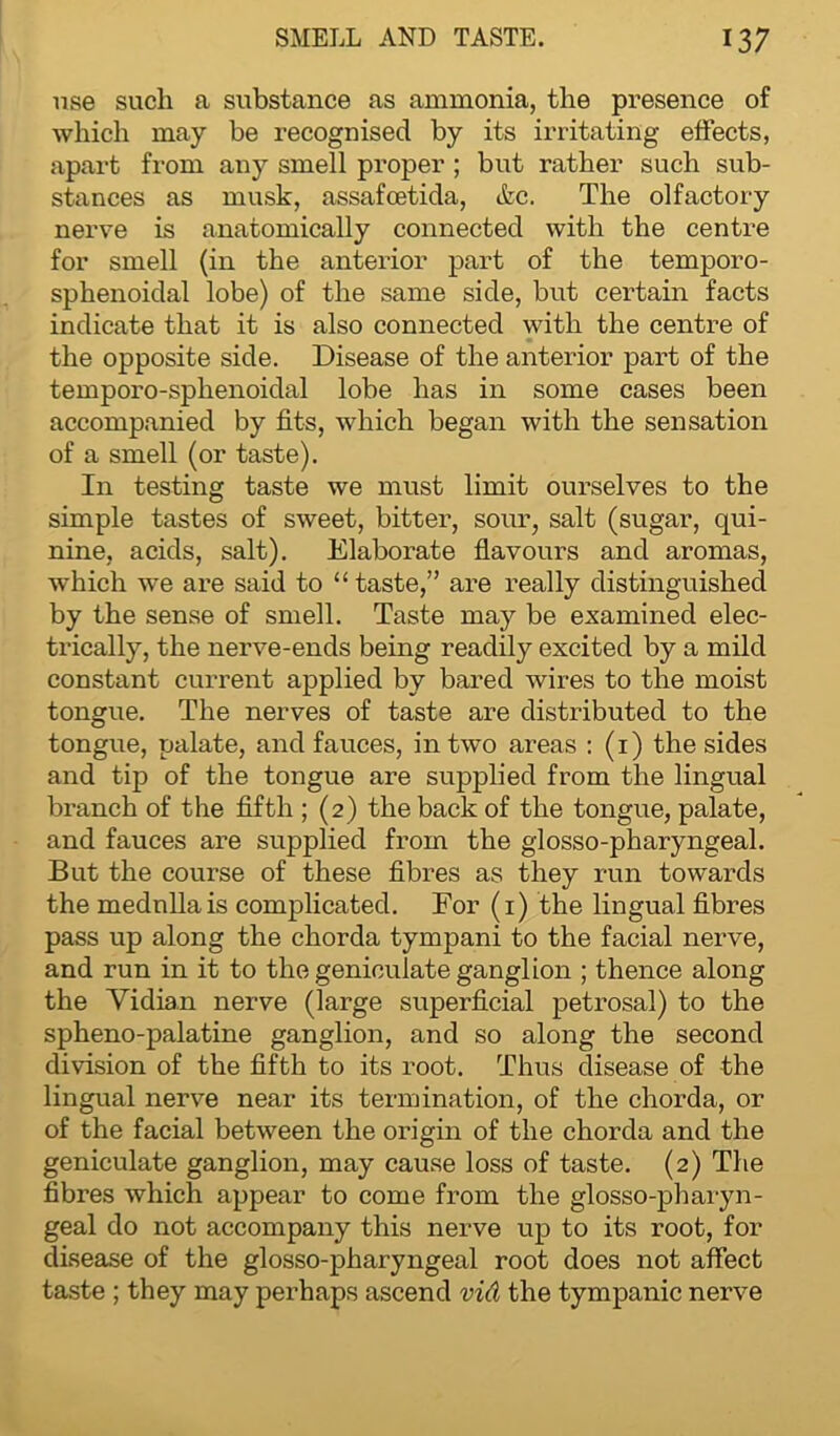 use such a substance as ammonia, the presence of which may be recognised by its irritating effects, apart from any smell proper ; but rather such sub- stances as musk, assafoetida, &c. The olfactory nerve is anatomically connected with the centre for smell (in the anterior part of the temporo- sphenoidal lobe) of the same side, but certain facts indicate that it is also connected with the centre of the opposite side. Disease of the anterior part of the temporo-sphenoidal lobe lias in some cases been accompanied by fits, which began with the sensation of a smell (or taste). In testing taste we must limit ourselves to the simple tastes of sweet, bitter, sour, salt (sugar, qui- nine, acids, salt). Elaborate flavours and aromas, which we are said to “ taste,” are really distinguished by the sense of smell. Taste may be examined elec- trically, the nerve-ends being readily excited by a mild constant current applied by bared wires to the moist tongue. The nerves of taste are distributed to the tongue, palate, and fauces, in two areas : (1) the sides and tip of the tongue are supplied from the lingual branch of the fifth ; (2) the back of the tongue, palate, and fauces are supplied from the glosso-pharyngeal. But the course of these fibres as they run towards the medulla is complicated. For (1) the lingual fibres pass up along the chorda tympani to the facial nerve, and run in it to the geniculate ganglion ; thence along the Vidian nerve (large superficial petrosal) to the spheno-palatine ganglion, and so along the second division of the fifth to its root. Thus disease of the lingual nerve near its termination, of the chorda, or of the facial between the origin of the chorda and the geniculate ganglion, may cause loss of taste. (2) The fibres which appear to come from the glosso-pharyn- geal do not accompany this nerve up to its root, for disease of the glosso-pharyngeal root does not affect taste ; they may perhaps ascend vid the tympanic nerve