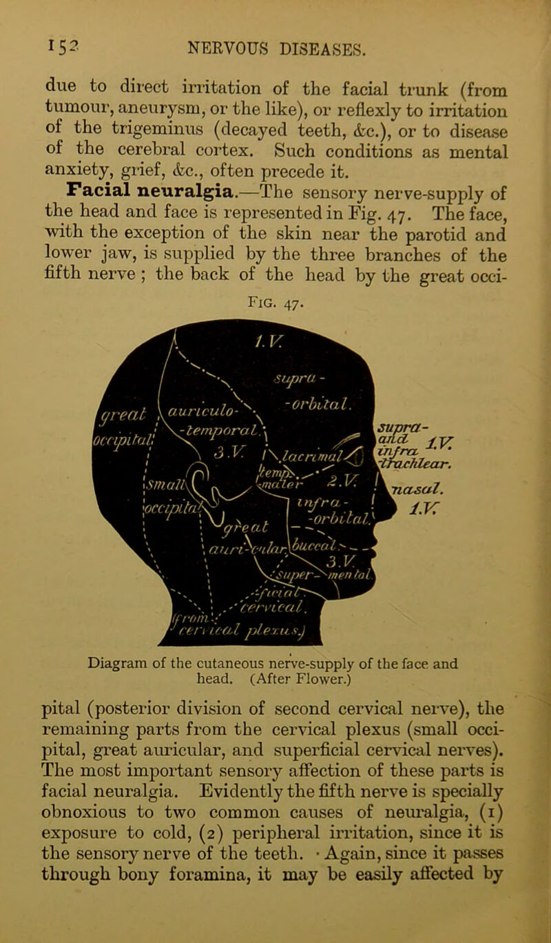 due to direct irritation of the facial trunk (from tumour, aneurysm, or the like), or reflexly to irritation of the trigeminus (decayed teeth, &c.), or to disease of the cerebral cortex. Such conditions as mental anxiety, grief, &c., often precede it. Facial neuralgia.—The sensory nerve-supply of the head and face is represented in Fig. 47. The face, with the exception of the skin near the parotid and lower jaw, is supplied by the three branches of the fifth nerve ; the back of the head by the great occi- Fig. 47. \occi, \aurtculo- / \^lemporal\ zupru - -orbital. Occipital} ! ^ j \ 3 .V. 1 \Jacnmaiy 1 ismJr. I a /y ■*1 r 0 'hlear. oUa$>. I lnfra.: . -orbital} aun-C'tlar. buccal> — V / \ > \iJ$uper->'inen tal \ ; .'''cervical. (from 'cervical plexus.) infra, tfrUCi \piasal. \ l.K Diagram of the cutaneous nerve-supply of the face and head. (After Flower.) pital (posterior division of second cervical nerve), the remaining parts from the cervical plexus (small occi- pital, great auricular, and superficial cervical nerves). The most important sensory affection of these parts is facial neuralgia. Evidently the fifth nerve is specially obnoxious to two common causes of neuralgia, (1) exposure to cold, (2) peripheral irritation, since it is the sensory nerve of the teeth. • Again, since it passes through bony foramina, it may be easily affected by