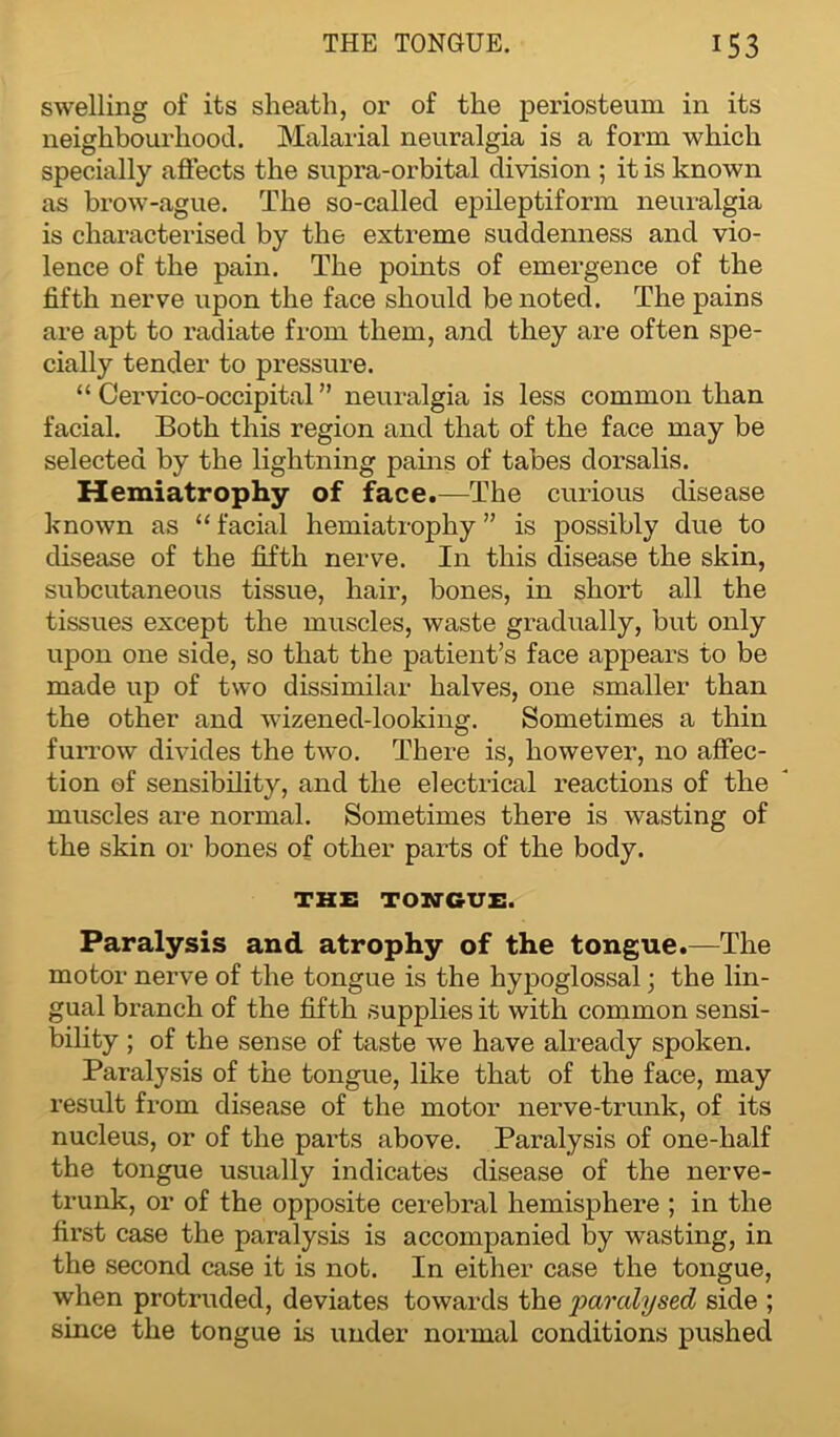swelling of its sheath, or of the periosteum in its neighbourhood. Malarial neuralgia is a form which specially affects the supra-orbital division ; it is known as brow-ague. The so-called epileptiform neuralgia is characterised by the extreme suddenness and vio- lence of the pain. The points of emergence of the fifth nerve upon the face should be noted. The pains are apt to radiate from them, and they are often spe- cially tender to pressure. “ Cervico-occipital ” neuralgia is less common than facial. Both this region and that of the face may be selected by the lightning pains of tabes dorsalis. Hemiatrophy of face.—The curious disease known as “ facial hemiatrophy ” is possibly due to disease of the fifth nerve. In this disease the skin, subcutaneous tissue, hair, bones, in short all the tissues except the muscles, waste gradually, but only upon one side, so that the patient’s face appears to be made up of two dissimilar halves, one smaller than the other and wizened-looking. Sometimes a thin furrow divides the two. There is, however, no affec- tion of sensibility, and the electrical reactions of the muscles are normal. Sometimes there is wasting of the skin or bones of other parts of the body. THE TONGUE. Paralysis and atrophy of the tongue.—The motor nerve of the tongue is the hypoglossal; the lin- gual branch of the fifth supplies it with common sensi- bility ; of the sense of taste we have already spoken. Paralysis of the tongue, like that of the face, may result from disease of the motor nerve-trunk, of its nucleus, or of the parts above. Paralysis of one-half the tongue usually indicates disease of the nerve- trunk, or of the opposite cerebral hemisphere ; in the first case the paralysis is accompanied by wasting, in the second case it is not. In either case the tongue, when protruded, deviates towards the 'paralysed side ; since the tongue is under normal conditions pushed
