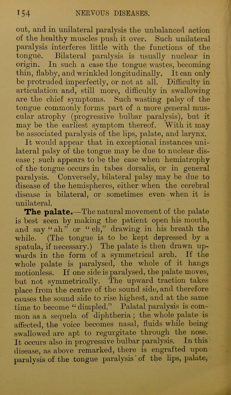 out, and in unilateral paralysis the unbalanced action of the healthy muscles push it over. Such unilateral paralysis interferes little with the functions of the tongue. Bilateral paralysis is usually nuclear in origin. In such a case the tongue wastes, becoming thin, flabby, and wrinkled longitudinally. It can only be protruded imperfectly, or not at all. Difficulty in articulation and, still more, difficulty in swallowing are the chief symptoms. Such wasting palsy of the tongue commonly forms part of a more general mus- cular atrophy (progressive bulbar paralysis), but it may be the earliest symptom thereof. With it may be associated paralysis of the lips, palate, and larynx. It would appear that in exceptional instances uni- lateral palsy of the tongue may be due to nuclear dis- ease ; such appears to be the case when hemiatrophy of the tongue occurs in tabes dorsalis, or in general paralysis. Conversely, bilateral palsy may be due to disease of the hemispheres, either when the cerebral disease is bilateral, or sometimes even when it is unilateral. The palate.—The natural movement of the palate is best seen by making the patient open his mouth, and say “ah” or “eh,” drawing in his breath the while. (The tongue is to be kept depressed by a spatula, if necessary.) The palate is then drawn up- wards in the form of a symmetrical arch. If the whole palate is paralysed, the whole of it hangs motionless. If one side is paralysed, the palate moves, but not symmetrically. The upward traction takes place from the centre of the sound side, and therefore causes the sound side to rise highest, and at the same time to become “ dimpled.” Palatal paralysis is com- mon as a sequela of diphtheria; the whole palate is affected, the voice becomes nasal, fluids while being swallowed are apt to regurgitate through the nose. It occurs also in progressive bulbar paralysis. In this disease, as above remarked, there is engrafted upon paralysis of the tongue paralysis of the lips, palate,