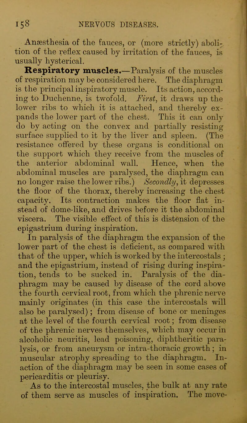 Anaesthesia of the fauces, or (more strictly) aboli: tion of the reflex caused by irritation of the fauces, is usually hysterical. Respiratory muscles.—Paralysis of the muscles of respiration may be considered here. The diaphragm is the principal inspiratory muscle. Its action, accord- ing to Duchenne, is twofold. First, it draws up the lower ribs to which it is attached, and thereby ex- pands the lower part of the chest. This it can only do by acting on the convex and partially resisting surface supplied to it by the liver and spleen. (The resistance offered by these organs is conditional on the support which they receive from the muscles of the anterior abdominal wall. Hence, when the abdominal muscles are paralysed, the diaphragm can no longer raise the lower ribs.) Secondly, it depresses the floor of the thorax, thereby increasing the chest capacity. Its contraction makes the floor flat in- stead of dome-like, and drives before it the abdominal viscera. The visible effect of this is distension of the epigastrium during inspiration. In paralysis of the diaphragm the expansion of the lower part of the chest is deficient, as compared with that of the upper, which is worked by the intercostals; and the epigastrium, instead of rising during inspira- tion, tends to be sucked in. Paralysis of the dia- phragm may be caused by disease of the cord above the fourth cervical root, from which the phrenic nerve mainly originates (in this case the intercostals will also be paralysed); from disease of bone or meninges at the level of the fourth cervical root; from disease of the phrenic nerves themselves, which may occur in alcoholic neuritis, lead poisoning, diphtheritic para- lysis, or from aneurysm or intra-thoracic growth ; in muscular atrophy spreading to the diaphi-agm. In- action of the diaphragm may be seen in some cases of pericarditis or pleurisy. As to the intercostal muscles, the bulk at any rate of them serve as muscles of inspiration. The move-