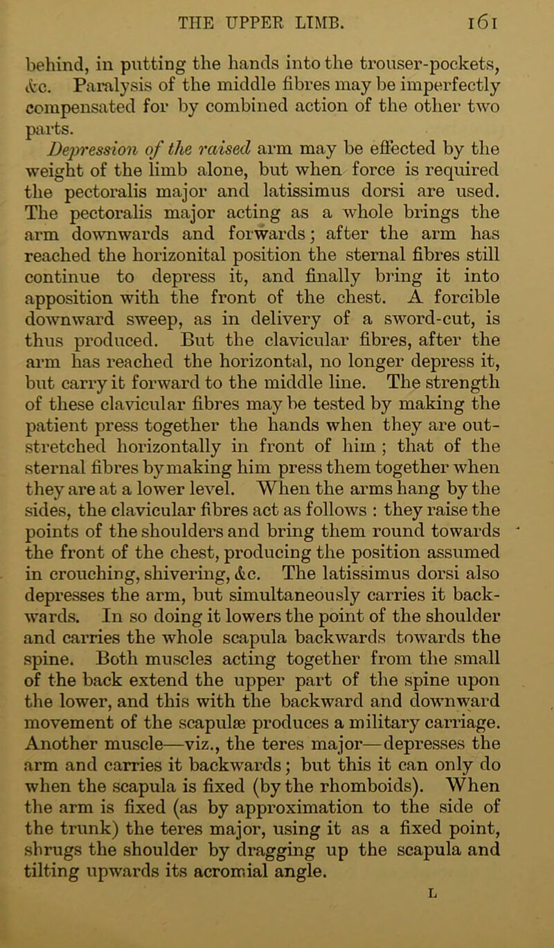 behind, in putting the hands into the trouser-pockets, Arc. Paralysis of the middle fibres may be imperfectly compensated for by combined action of the other two parts. Depression of the raised arm may be effected by the weight of the limb alone, but when force is required the pectoralis major and latissimus dorsi are used. The pectoralis major acting as a whole brings the arm downwards and forwards; after the arm has reached the horizonital position the sternal fibres still continue to depress it, and finally bring it into apposition with the front of the chest. A forcible downward sweep, as in delivery of a sword-cut, is thus produced. But the clavicular fibres, after the arm has reached the horizontal, no longer depress it, but carry it forward to the middle line. The strength of these clavicular fibres maybe tested by making the patient press together the hands when they are out- stretched horizontally in front of him ; that of the sternal fibres by making him press them together when they are at a lower level. When the arms hang by the sides, the clavicular fibres act as follows : they raise the points of the shoulders and bring them round towards ' the front of the chest, producing the position assumed in crouching, shivering, etc. The latissimus dorsi also depresses the arm, but simultaneously carries it back- wards. In so doing it lowers the point of the shoulder and carries the whole scapula backwards towards the spine. Both muscles acting together from the small of the back extend the upper part of the spine upon the lower, and this with the backward and downward movement of the scapulae produces a military carriage. Another muscle—viz., the teres major—depresses the arm and carries it backwards; but this it can only do when the scapula is fixed (by the rhomboids). When the arm is fixed (as by approximation to the side of the trunk) the teres major, using it as a fixed point, shrugs the shoulder by dragging up the scapula and tilting upwards its acromial angle. L