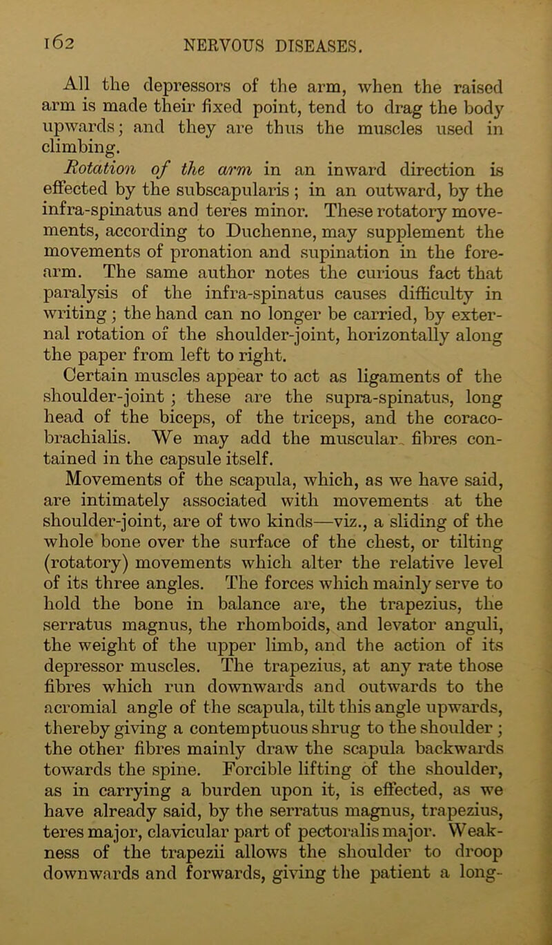 All the depressors of the arm, when the raised arm is made their fixed point, tend to drag the body upwards; and they are thus the muscles used in climbing. Rotation of the arm in an inward direction is effected by the subscapularis ; in an outward, by the infra-spinatus and teres minor. These rotatory move- ments, according to Duchenne, may supplement the movements of pronation and supination in the fore- arm. The same author notes the curious fact that paralysis of the infra-spinatus causes difficulty in writing; the hand can no longer be carried, by exter- nal rotation of the shoulder-joint, horizontally along the paper from left to right. Certain muscles appear to act as ligaments of the shoulder-joint; these are the supra-spinatus, long head of the biceps, of the triceps, and the coraco- brachialis. We may add the muscular fibres con- tained in the capsule itself. Movements of the scapula, which, as we have said, are intimately associated with movements at the shoulder-joint, are of two kinds—viz., a sliding of the whole bone over the surface of the chest, or tilting (rotatory) movements which alter the relative level of its three angles. The forces which mainly serve to hold the bone in balance are, the trapezius, the serratus magnus, the rhomboids, and levator anguli, the weight of the upper limb, and the action of its depressor muscles. The trapezius, at any rate those fibres which run downwards and outwards to the acromial angle of the scapula, tilt this angle upwards, thereby giving a contemptuous shrug to the shoulder; the other fibres mainly draw the scapula backwards towards the spine. Forcible lifting of the shoulder, as in carrying a burden upon it, is effected, as we have already said, by the serratus magnus, trapezius, teres major, clavicular part of pectoralis major. Weak- ness of the trapezii allows the shoulder to droop downwards and forwards, giving the patient a long-