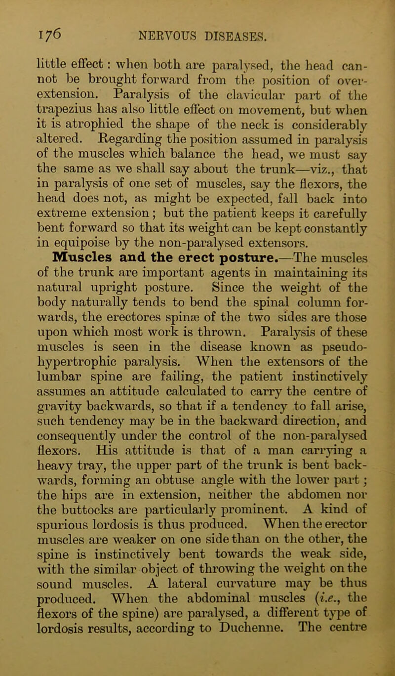 little effect: when both are paralysed, the head can- not be brought forward from the position of over- extension. Paralysis of the clavicular part of the trapezius has also little effect on movement, but when it is atrophied the shape of the neck is considerably altered. Regarding the position assumed in paralysis of the muscles which balance the head, we must say the same as we shall say about the trunk—viz., that in paralysis of one set of muscles, say the flexors, the head does not, as might be expected, fall back into extreme extension; but the patient keeps it carefully bent forward so that its weight can be kept constantly in equipoise by the non-paralysed extensors. Muscles and the erect posture.—The muscles of the trunk are important agents in maintaining its natural upright posture. Since the weight of the body naturally tends to bend the spinal column for- wards, the erectores spinse of the two sides are those upon which most work is thrown. Paralysis of these muscles is seen in the disease known as pseudo- hypertrophic paralysis. When the extensors of the lumbar spine are failing, the patient instinctively assumes an attitude calculated to carry the centre of gravity backwards, so that if a tendency to fall arise, such tendency may be in the backward direction, and consequently under the control of the non-paralysed flexors. His attitude is that of a man carrying a heavy tray, the upper part of the trunk is bent back- wards, forming an obtuse angle with the lower part; the hips are in extension, neither the abdomen nor the buttocks are particularly prominent. A kind of spurious lordosis is thus produced. When the erector muscles are weaker on one side than on the other, the spine is instinctively bent towards the weak side, with the similar object of throwing the weight on the sound muscles. A lateral curvature may be thus produced. When the abdominal muscles (i.e., the flexors of the spine) are paralysed, a different type of lordosis results, according to Duchenne. The centre