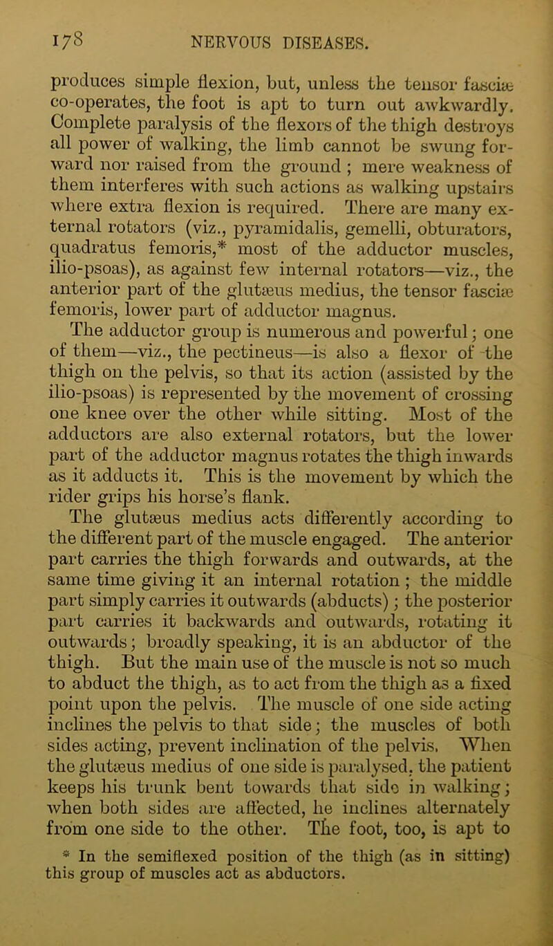 produces simple flexion, but, unless the tensor fasciae co-operates, the foot is apt to turn out awkwardly. Complete paralysis of the flexors of the thigh destroys all power of walking, the limb cannot be swung for- ward nor raised from the ground ; mere weakness of them interferes with such actions as walking upstairs where extra flexion is required. There are many ex- ternal rotators (viz., pyramidalis, gemelli, obturators, quadratus femoris,* most of the adductor muscles, ilio-psoas), as against few internal rotators—viz., the anterior part of the gluteus medius, the tensor fascia: femoris, lower part of adductor magnus. The adductor group is numerous and powerful; one of them—viz., the pectineus—is also a flexor of the thigh on the pelvis, so that its action (assisted by the ilio-psoas) is represented by the movement of crossing one knee over the other while sitting. Most of the adductors are also external l’otators, but the lower part of the adductor magnus rotates the thigh inwards as it adducts it. This is the movement by which the rider grips his horse’s flank. The gluteus medius acts differently according to the different part of the muscle engaged. The anterior part carries the thigh forwards and outwards, at the same time giving it an internal rotation ; the middle part simply carries it outwards (abducts); the postei’ior part carries it backwards and outwards, rotating it outwards; broadly speaking, it is an abductor of the thigh. But the main use of the muscle is not so much to abduct the thigh, as to act from the thigh as a fixed point upon the pelvis. The muscle of one side acting inclines the pelvis to that side; the muscles of both sides acting, prevent inclination of the pelvis. When the gluteus medius of one side is paralysed, the patient keeps his trunk bent towards that side in walking; Avhen both sides are affected, he inclines alternately from one side to the other. The foot, too, is apt to * In the semiflexed position of the thigh (as in sitting) this group of muscles act as abductors.