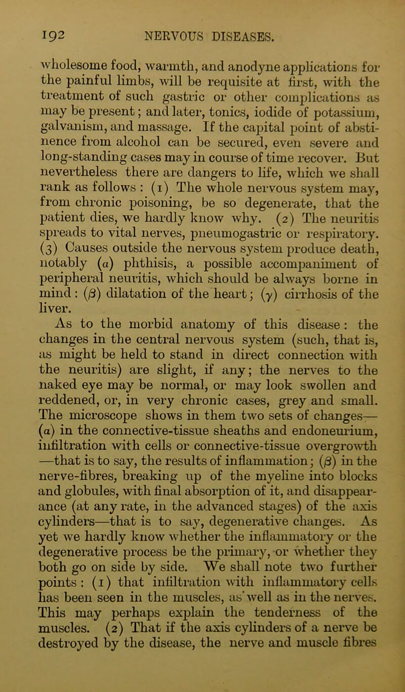 wholesome food, warmth, and anodyne applications for the painful limbs, will be requisite at first, with the treatment of such gastric or other complications as may be present; and later, tonics, iodide of potassium, galvanism, and massage. If the capital point of absti- nence from alcohol can be secured, even severe and long-standing cases may in course of time recover. But nevertheless there are dangers to life, which we shall rank as follows : (1) The whole nervous system may, from chronic poisoning, be so degenerate, that the patient dies, we hardly know why. (2) The neuritis spreads to vital nerves, pneumogastric or respiratory. (3) Causes outside the nervous system produce death, notably (a) phthisis, a possible accompaniment of peripheral neuritis, which should be always borne in mind: (/3) dilatation of the heart; (y) cirrhosis of the liver. As to the morbid anatomy of this disease : the changes in the central nervous system (such, that is, as might be held to stand in direct connection with the neuritis) are slight, if any; the nerves to the naked eye may be normal, or may look swollen and reddened, or, in very chronic cases, grey and small. The microscope shows in them two sets of changes-— (a) in the connective-tissue sheaths and endoneurium, infiltration with cells or connective-tissue overgrowth —that is to say, the results of inflammation; (/3) in the nerve-fibres, breaking up of the myeline into blocks and globules, with final absorption of it, and disappear- ance (at any rate, in the advanced stages) of the axis cylinders—that is to say, degenerative changes. As yet we hardly know whether the inflammatory or the degenerative process be the primary, or whether they both go on side by side. We shall note two further points : (1) that infiltration with inflammatory cells has been seen in the muscles, as’well as in the nerves. This may perhaps explain the tenderness of the muscles. (2) That if the axis cylinders of a nerve be destroyed by the disease, the nerve and muscle fibres