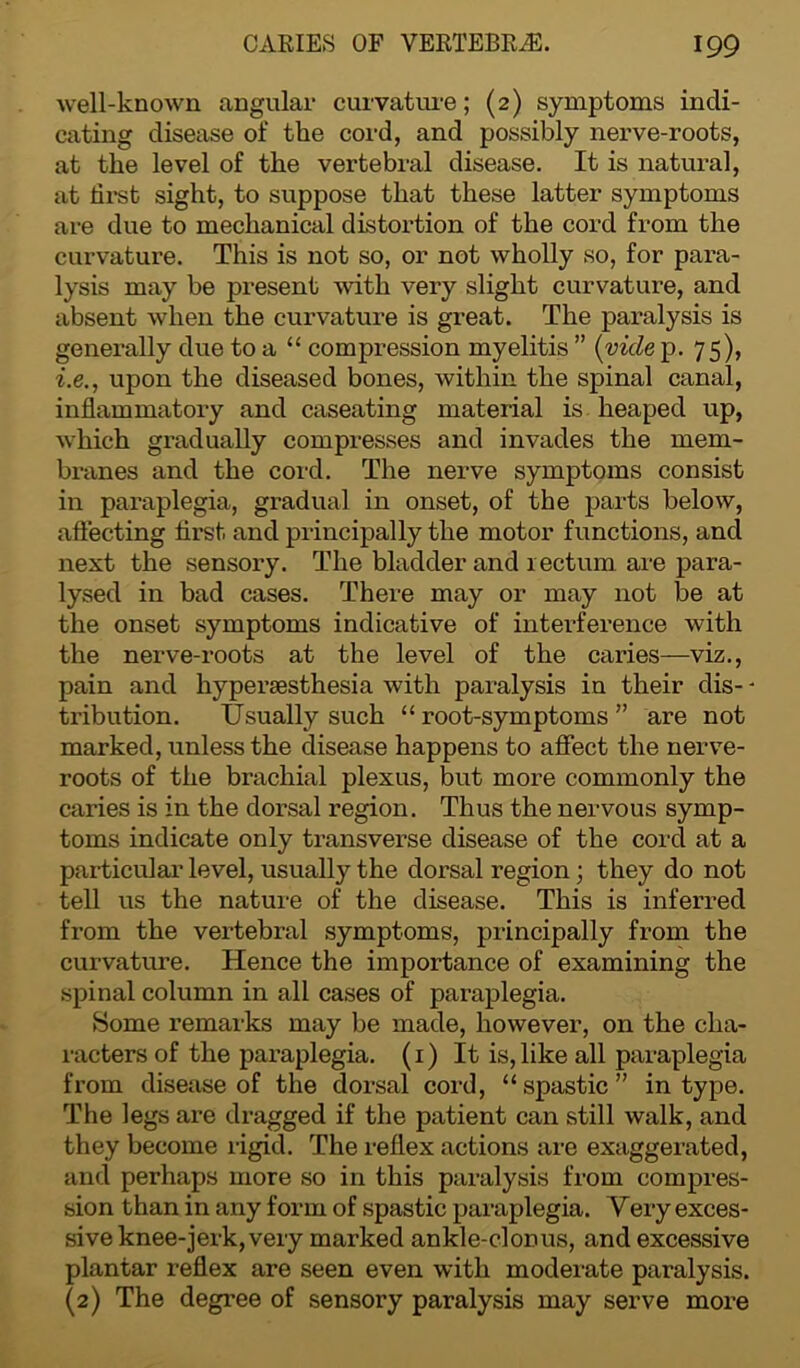 well-known angular curvature; (2) symptoms indi- cating disease of the cord, and possibly nerve-roots, at the level of the vertebral disease. It is natural, at first sight, to suppose that these latter symptoms are due to mechanical distortion of the cord from the curvature. This is not so, or not wholly so, for para- lysis may be present with very slight curvature, and absent when the curvature is great. The paralysis is generally due to a “ compression myelitis ” (vide p. 75), i.e., upon the diseased bones, within the spinal canal, inflammatory and caseating material is heaped up, which gradually compresses and invades the mem- branes and the cord. The nerve symptoms consist in paraplegia, gradual in onset, of the parts below, affecting first and principally the motor functions, and next the sensory. The bladder and rectum are para- lysed in bad cases. There may or may not be at the onset symptoms indicative of interference with the nerve-roots at the level of the caries—viz., pain and liypersesthesia with paralysis in their dis- - tribution. Usually such “root-symptoms” are not marked, unless the disease happens to affect the nerve- roots of the brachial plexus, but more commonly the caries is in the dorsal region. Thus the nervous symp- toms indicate only transverse disease of the cord at a particular level, usually the dorsal region ; they do not tell us the nature of the disease. This is inferred from the vertebral symptoms, principally from the curvature. Hence the importance of examining the spinal column in all cases of paraplegia. Some remarks may be made, however, on the cha- racters of the paraplegia. (1) It is, like all paraplegia from disease of the dorsal cord, “spastic” in type. The legs are dragged if the patient can still walk, and they become rigid. The reflex actions are exaggerated, and perhaps more so in this paralysis from compres- sion than in any form of spastic paraplegia. Very exces- sive knee-jerk, very marked ankle-clonus, and excessive plantar reflex are seen even with moderate paralysis. (2) The degree of sensory paralysis may serve more