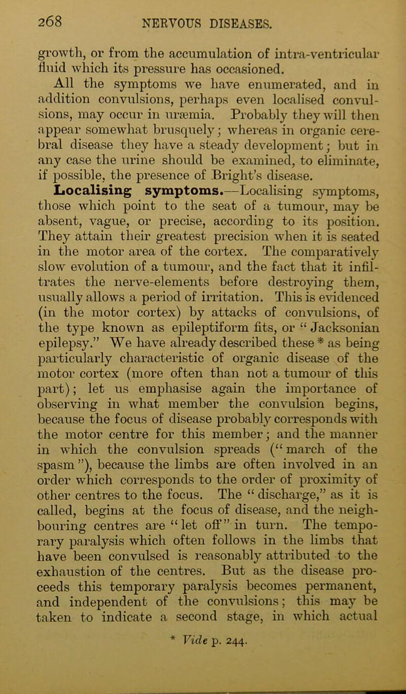 growth, or from the accumulation of intra-ventricular fluid which its pressure has occasioned. All the symptoms we have enumerated, and in addition convulsions, perhaps even localised convul- sions, may occur in uraemia. Probably they will then appear somewhat brusquely; whereas in organic cere- bral disease they have a steady development; but in any case the urine should be examined, to eliminate, if possible, the presence of Bright’s disease. Localising symptoms.—Localising symptoms, those which point to the seat of a tumour, may be absent, vague, or precise, according to its position. They attain their greatest precision when it is seated in the motor area of the cortex. The comparatively slow evolution of a tumour, and the fact that it infil- trates the nerve-elements before destroying them, usually allows a period of irritation. This is evidenced (in the motor cortex) by attacks of convulsions, of the type known as epileptiform fits, or “ Jacksonian epilepsy.” We have already described these* as being particularly characteristic of organic disease of the motor cortex (more often than not a tumour of this part); let us emphasise again the importance of observing in what member the convulsion begins, because the focus of disease probably corresponds with the motor centre for this member; and the manner in which the convulsion spreads (“ march of the spasm ”), because the limbs are often involved in an order which corresponds to the order of proximity of other centres to the focus. The “ discharge,” as it is called, begins at the focus of disease, and the neigh- bouring centres are “let off” in turn. The tempo- rary paralysis which often follows in the limbs that have been convulsed is reasonably attributed to the exhaustion of the centres. But as the disease pro- ceeds this temporary paralysis becomes permanent, and independent of the convulsions; this may be taken to indicate a second stage, in which actual * Vide p. 244.