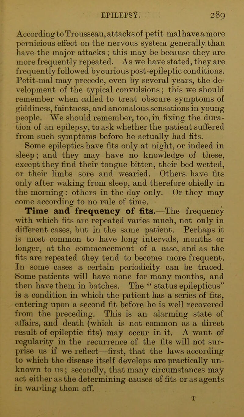 According to Trousseau, attacks of petit mal have a more pernicious effect on the nervous system generally, than have the major attacks ; this may be because they are more frequently repeated. As we have stated, they are frequently followed bycurious post-epileptic conditions. Petit-mal may precede, even by several years, the de- velopment of the typical convulsions; this we should remember when called to treat obscure symptoms of giddiness, faintness, and anomalous sensations in young people. We should remember, too, in fixing the dura- tion of an epilepsy, to ask whether the patient suffered from such symptoms before he actually had fits. Some epileptics have fits only at night, or indeed in sleep; and they may have no knowledge of these, except they find their tongue bitten, their bed wetted, or their limbs sore and wearied. Others have fits only after waking from sleep, and therefore chiefly in the morning: others in the day only. Or they may come according to no rule of time. Time and frequency of fits.—The frequency with which fits are repeated varies much, not only in different cases, but in the same patient. Perhaps it is most common to have long intervals, months or longer, at the commencement of a case, and as the fits are repeated they tend to become more frequent. In some cases a certain periodicity can be traced. Some patients will have none for many months, and then have them in batches. The “ status epilepticus” is a condition in which the patient has a series of fits, entering upon a second fit before he is well recovered from the preceding. This is an alarming state of affairs, and death (which is not common as a direct result of epileptic fits) may occur in it. A want of regularity in the recurrence of the fits will not sur- prise us if we reflect—first, that the laws according to which the disease itself develops are practically un- known to us; secondly, that many circumstances may act either as the determining causes of fits or as agents in warding them ofT. T