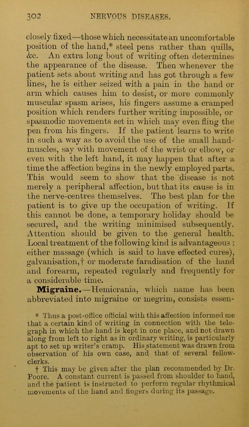 closely fixed—those which necessitate an uncomfortable position of the hand,* steel pens rather than quills, &c. An extra long bout of writing often determines the appearance of the disease. Then whenever the patient sets about writing and has got through a few lines, he is either seized with a pain in the hand or arm which causes him to desist, or more commonly muscular spasm arises, his fingers assume a cramped position which renders further writing impossible, or spasmodic movements set in which may even fling the pen from his fingers. If the patient learns to write in such a way as to avoid the use of the small hand- muscles, say with movement of the wrist or elbow, or even with the left hand, it may happen that after a time the affection begins in the newly employed parts. This would seem to show that the disease is not merely a peripheral affection, but that its cause is in the nerve-centres themselves. The best plan for the patient is to give up the occupation of writing. If this cannot be done, a temporary holiday should be secured, and the writing minimised subsequently. Attention shoidd be given to the general health. Local treatment of the following kind is advantageous : either massage (which is said to have effected cures), galvanisation,! or moderate faradisation of the hand and forearm, repeated regularly and frequently for a considerable time. Migraine.—Hemicrania, which name has been abbreviated into migraine or megrim, consists essen- * Thus a post-office official with this affection informed me that a certain kind of writing in connection with the tele- graph in which the hand is kept in one place, and not drawn along from left to right as in ordinary writing, is particularly apt to set up writer’s cramp. His statement was drawn from observation of his own case, and that of several fellow- clerks. f This may be given after the plan recommended by Dr. Poore. A constant current is passed from shoulder to hand, and the patient is instructed to perform regular rhythmical movements of the hand and lingers during its passage.