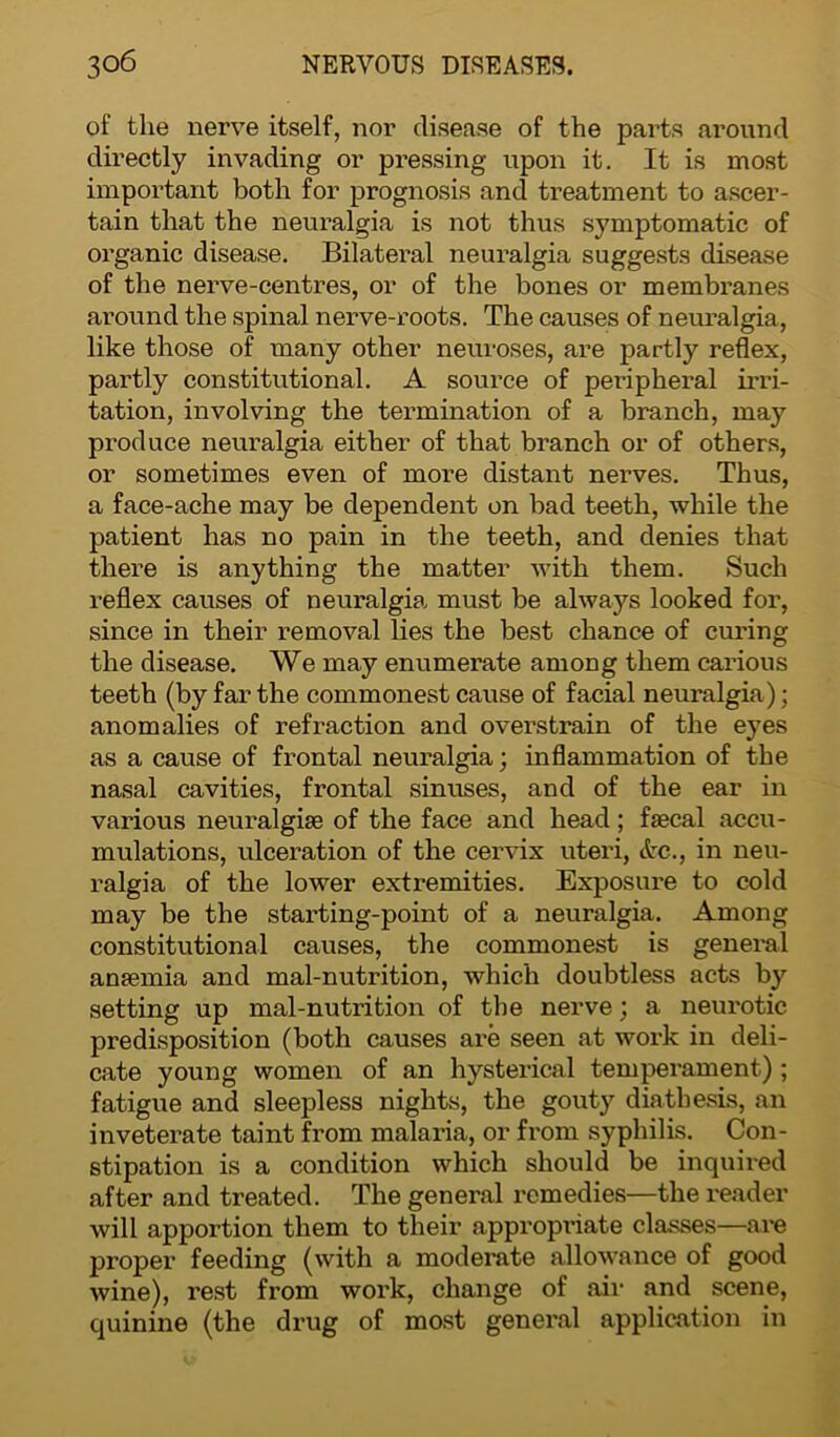 of the nerve itself, nor disease of the parts around directly invading or pressing upon it. It is most important both for prognosis and treatment to ascer- tain that the neuralgia is not thus symptomatic of organic disease. Bilateral neuralgia suggests disease of the nerve-centres, or of the bones or membranes around the spinal nerve-roots. The causes of neuralgia, like those of many other neuroses, are partly reflex, partly constitutional. A source of peripheral irri- tation, involving the termination of a branch, may produce neuralgia either of that branch or of others, or sometimes even of more distant nerves. Thus, a face-ache may be dependent on bad teeth, while the patient has no pain in the teeth, and denies that there is anything the matter with them. Such reflex causes of neuralgia must be always looked for, since in their removal lies the best chance of curing the disease. We may enumerate among them carious teeth (by far the commonest cause of facial neuralgia); anomalies of refraction and overstrain of the eyes as a cause of frontal neuralgia; inflammation of the nasal cavities, frontal sinuses, and of the ear in various neuralgise of the face and head; faecal accu- mulations, ulceration of the cervix uteri, etc., in neu- ralgia of the lower extremities. Exposure to cold may be the starting-point of a neuralgia. Among constitutional causes, the commonest is general anaemia and mal-nutrition, which doubtless acts by setting up mal-nutrition of the nerve; a neurotic predisposition (both causes are seen at work in deli- cate young women of an hysterical temperament) ; fatigue and sleepless nights, the gouty diathesis, an inveterate taint from malaria, or from syphilis. Con- stipation is a condition which should be inquired after and treated. The general remedies—the reader will apportion them to their appropriate classes—are proper feeding (with a moderate allowance of good wine), rest from work, change of air and scene, quinine (the drug of most general application in