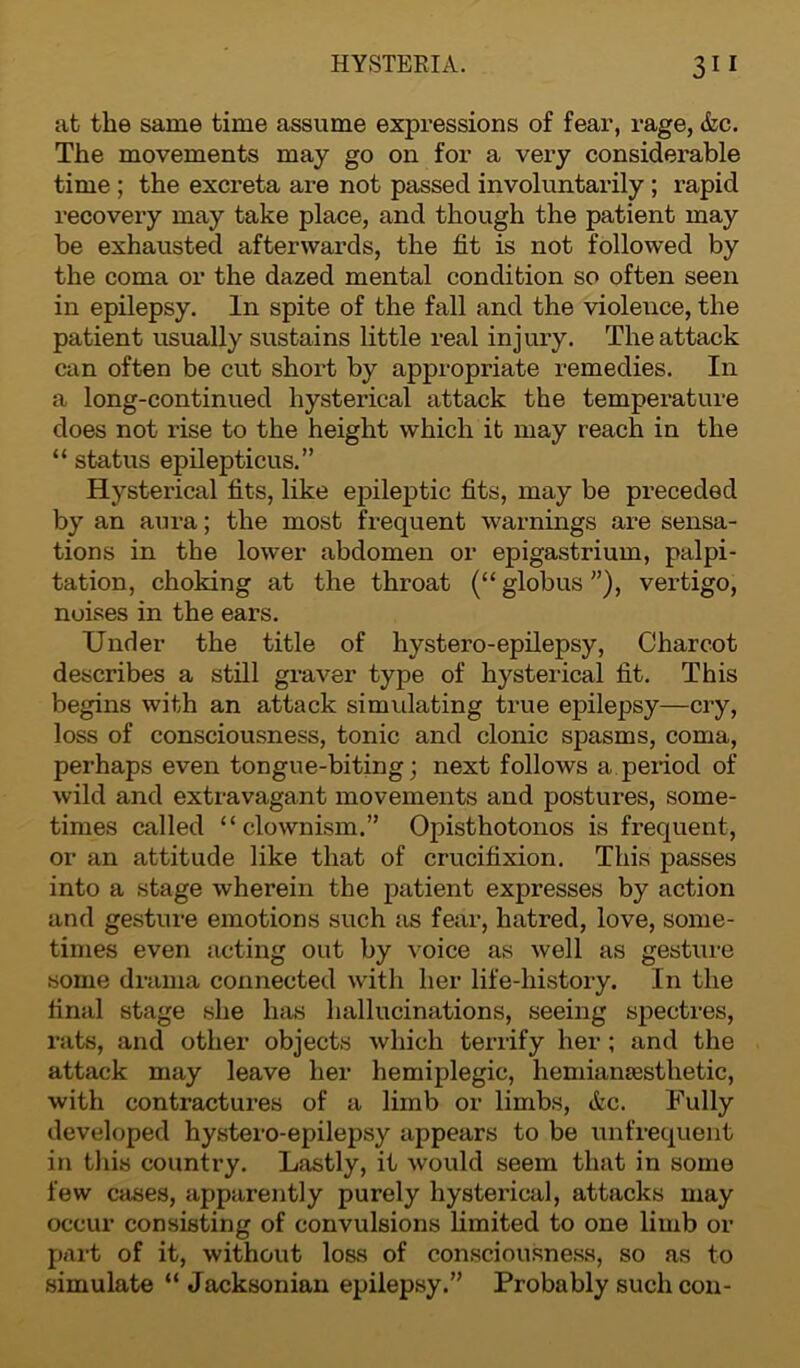 at the same time assume expressions of fear, rage, &c. The movements may go on for a very considerable time ; the excreta are not passed involuntarily ; rapid recovery may take place, and though the patient may be exhausted afterwards, the fit is not followed by the coma or the dazed mental condition so often seen in epilepsy. In spite of the fall and the violence, the patient usually sustains little real injury. The attack can often be cut short by appropriate remedies. In a long-continued hysterical attack the temperature does not rise to the height which it may reach in the “ status epilepticus.” Hysterical fits, like epileptic fits, may be preceded by an aura; the most frequent warnings are sensa- tions in the lower abdomen or epigastrium, palpi- tation, choking at the throat (“ globus ”), vertigo, noises in the ears. Under the title of hystero-epilepsy, Charcot describes a still graver type of hysterical fit. This begins with an attack simulating true epilepsy—cry, loss of consciousness, tonic and clonic spasms, coma, perhaps even tongue-biting; next follows a period of wild and extravagant movements and postures, some- times called “ clownism.” Opisthotonos is frequent, or an attitude like that of crucifixion. This passes into a stage wherein the patient expresses by action and gesture emotions such as fear, hatred, love, some- times even acting out by voice as well as gesture some drama connected with her life-history. In the final stage she has hallucinations, seeing spectres, rats, and other objects which terrify her ; and the attack may leave her hemiplegic, hemiainesthetic, with contractures of a limb or limbs, etc. Fully developed hystero-epilepsy appears to be unfrequent in this country. Lastly, it would seem that in some few cases, apparently purely hysterical, attacks may occur consisting of convulsions limited to one limb or part of it, without loss of consciousness, so as to simulate “Jacksonian epilepsy.” Probably such con-