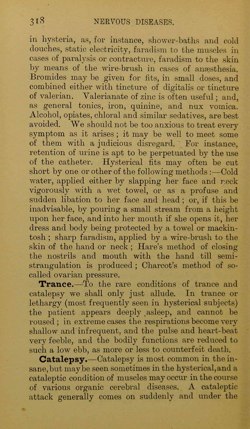 in hysteria, as, for instance, shower-baths and cold douches, static electricity, farad ism to the muscles in cases of paralysis or contracture, faradism to the skin by means of the wire-brush in cases of anaesthesia. Bromides may be given for fits, in small doses, and combined either with tincture of digitalis or tincture of valerian. Valerianate of zinc is often useful ■ and, as general tonics, iron, quinine, and nux vomica. Alcohol, opiates, chloral and similar sedatives, are best avoided. We should not be too anxious to treat every symptom as it arises ; it may be well to meet some of them with a judicious disregard. ' For instance, retention of urine is apt to be perpetuated by the use of the catheter. Hysterical fits may often be cut short by one or other of the following methods :—Cold water, applied either by slapping her face and r.eck vigorously with a wet towel, or as a profuse and sudden libation to her face and head ; or, if this be inadvisable, by pouring a small stream from a height upon her face, and into her mouth if she opens it, her dress and body being protected by a towel or mackin- tosh ; sharp faradism, applied by a wire-brush to the skin of the hand or neck ; Hare’s method of closing the nostrils and mouth with the hand till semi- strangulation is produced ; Charcot’s method of so- called ovarian pressure. Trance.—To the rare conditions of trance and catalepsy we shall only just allude. In trance or lethargy (most frequently seen in hysterical subjects) the patient appears deeply .asleep, and cannot be roused ; in extreme cases the respirations become very shallow and infrequent, and the pulse and heart-beat very feeble, and the bodily functions are reduced to such a low ebb, as more or less to counterfeit death. Catalepsy.—Catalepsy is most common in the in- sane, but maybe seen sometimes in the hysterical,and a cataleptic condition of muscles may occur in the course of various organic cerebral diseases. A cataleptic attack generally comes on suddenly and under the