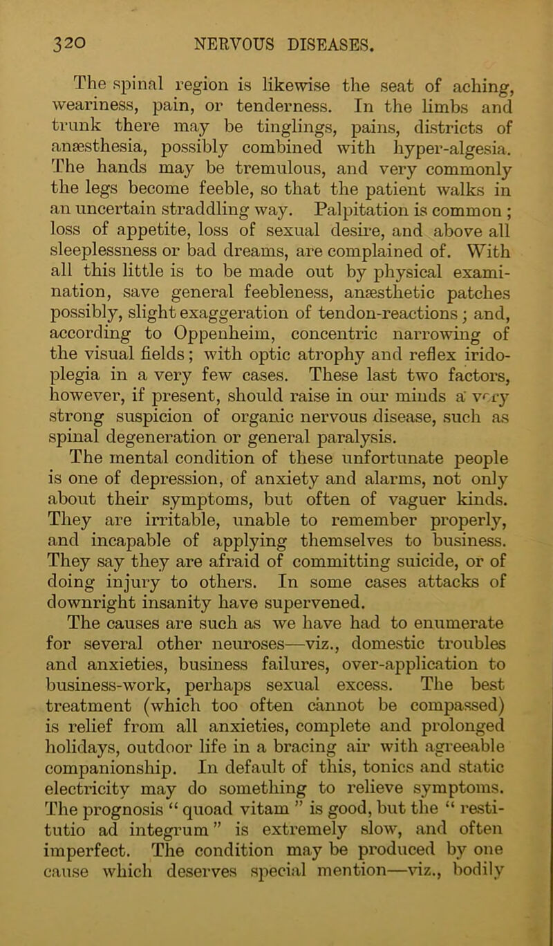 The spinal region is likewise the seat of aching, weariness, pain, or tenderness. In the limbs and trunk there may be tinglings, pains, districts of anaesthesia, possibly combined with hyper-algesia. The hands may be tremulous, and very commonly the legs become feeble, so that the patient walks in an uncertain straddling way. Palpitation is common ; loss of appetite, loss of sexual desire, and above all sleeplessness or bad dreams, are complained of. With all this little is to be made out by physical exami- nation, save general feebleness, anaesthetic patches possibly, slight exaggeration of tendon-reactions; and, according to Oppenheim, concentric narrowing of the visual fields; with optic atrophy and reflex irido- plegia in a very few cases. These last two factors, however, if present, should raise in our minds a' very strong suspicion of organic nervous disease, such as spinal degeneration or general paralysis. The mental condition of these unfortunate people is one of depression, of anxiety and alarms, not only about their symptoms, but often of vaguer kinds. They are irritable, unable to remember properly, and incapable of applying themselves to business. They say they are afraid of committing suicide, or of doing injury to others. In some cases attacks of downright insanity have supervened. The causes are such as we have had to enumerate for several other neuroses—viz., domestic troubles and anxieties, business failui’es, over-application to business-work, perhaps sexual excess. The best treatment (which too often cannot be compassed) is relief from all anxieties, complete and prolonged holidays, outdoor life in a bracing air with agreeable companionship. In default of this, tonics and static electricity may do something to relieve symptoms. The prognosis “ quoad vitam ” is good, but the “ resti- tutio ad integrum ” is extremely slow, and often imperfect. The condition may be produced by one cause which deserves special mention—viz., bodily